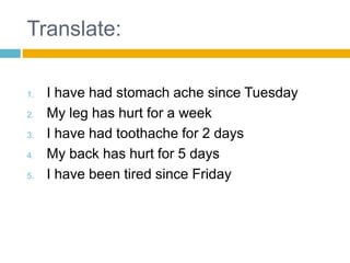 Translate:

1.   I have had stomach ache since Tuesday
2.   My leg has hurt for a week
3.   I have had toothache for 2 days
4.   My back has hurt for 5 days
5.   I have been tired since Friday
 