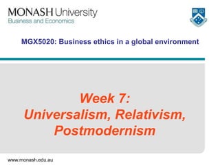 www.monash.edu.au
MGX5020: Business ethics in a global environment
Week 7:
Universalism, Relativism,
Postmodernism
 