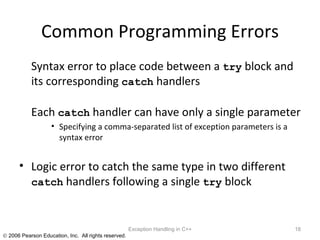 Common Programming Errors Syntax error to place code between a  try  block and its corresponding  catch  handlers Each  catch  handler can have only a single parameter Specifying a comma-separated list of exception parameters is a syntax error Logic error to catch the same type in two different  catch  handlers following a single  try  block Exception Handling in C++ 