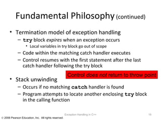 Fundamental Philosophy  (continued) Termination model of exception handling try  block  expires  when an exception occurs Local variables in try block go out of scope Code within the matching catch handler executes Control resumes with the first statement after the last catch handler following the try block Stack unwinding Occurs if no matching  catch  handler is found Program attempts to locate another enclosing  try  block in the calling function Exception Handling in C++ Control  does not  return to throw point 