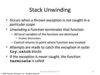 Stack Unwinding Occurs when a thrown exception is not caught  in a particular scope Unwinding a Function  terminates that function All local variables of the function are destroyed Invokes destructors Control returns to point where function was invoked Attempts are made to catch the exception in outer  try…catch  blocks If the exception is never caught, the function  terminate  is called Exception Handling in C++ 
