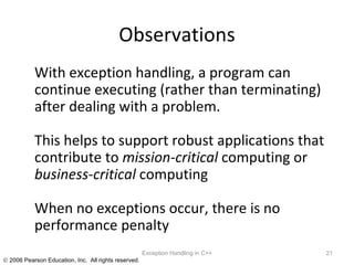 Observations With exception handling, a program can continue executing (rather than terminating) after dealing with a problem.  This helps to support robust applications that contribute to  mission-critical  computing or  business-critical  computing When no exceptions occur, there is no performance penalty Exception Handling in C++ 