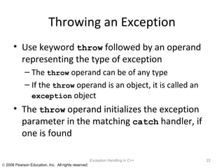 Throwing an Exception Use keyword  throw  followed by an operand representing the type of exception The  throw  operand can be of any type If the  throw  operand is an object, it is called an  exception  object The  throw  operand initializes the exception parameter in the matching  catch  handler, if one is found Exception Handling in C++ 