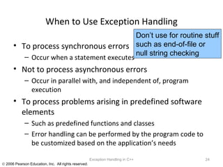 When to Use Exception Handling To process synchronous errors Occur when a statement executes Not to process asynchronous errors Occur in parallel with, and independent of, program execution To process problems arising in predefined software elements Such as predefined functions and classes Error handling can be performed by the program code to be customized based on the application’s needs Exception Handling in C++ Don’t use for routine stuff such as end-of-file or null string checking 