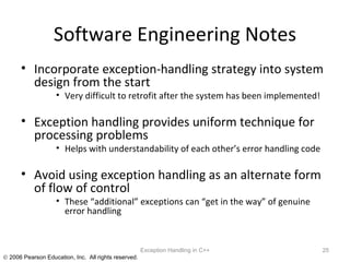 Software Engineering Notes Incorporate exception-handling strategy into system design from the start Very difficult to retrofit after the system has been implemented! Exception handling provides uniform technique for processing problems Helps with understandability of each other’s error handling code Avoid using exception handling as an alternate form of flow of control These “additional” exceptions can “get in the way” of genuine error handling Exception Handling in C++ 
