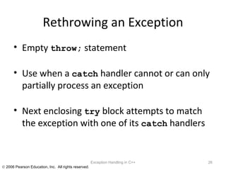 Rethrowing an Exception Empty  throw;  statement Use when a  catch  handler cannot or can only partially process an exception Next enclosing  try  block attempts to match the exception with one of its  catch  handlers Exception Handling in C++ 
