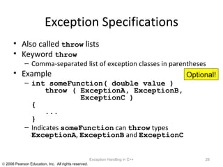Exception Specifications Also called  throw  lists Keyword  throw Comma-separated list of exception classes in parentheses Example int someFunction( double value )   throw ( ExceptionA, ExceptionB,   ExceptionC ) {   ... } Indicates  someFunction  can  throw  types  ExceptionA ,  ExceptionB  and  ExceptionC Exception Handling in C++ Optional! 