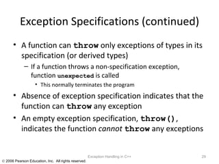 Exception Specifications (continued) A function can  throw  only exceptions of types in its specification (or derived types) If a function throws a non-specification exception, function  unexpected  is called This normally terminates the program Absence of exception specification indicates that the function can  throw  any exception An empty exception specification,  throw() , indicates the function  cannot   throw  any exceptions Exception Handling in C++ 