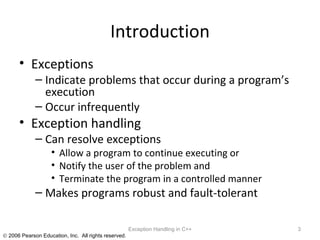 Introduction Exceptions Indicate problems that occur during a program’s execution Occur infrequently Exception handling Can resolve exceptions Allow a program to continue executing or Notify the user of the problem and Terminate the program in a controlled manner Makes programs robust and fault-tolerant Exception Handling in C++ 