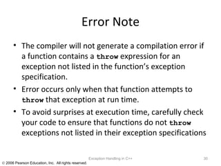 Error Note The compiler will not generate a compilation error if a function contains a  throw  expression for an exception not listed in the function’s exception specification.  Error occurs only when that function attempts to  throw  that exception at run time.  To avoid surprises at execution time, carefully check your code to ensure that functions do not  throw  exceptions not listed in their exception specifications Exception Handling in C++ 