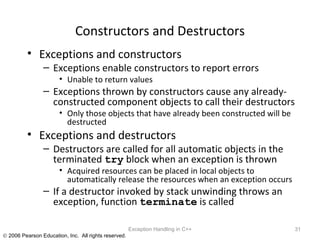 Constructors and Destructors Exceptions and constructors Exceptions enable constructors to report errors Unable to return values Exceptions thrown by constructors cause any already-constructed component objects to call their destructors Only those objects that have already been constructed will be destructed Exceptions and destructors Destructors are called for all automatic objects in the terminated  try  block when an exception is thrown Acquired resources can be placed in local objects to automatically release the resources when an exception occurs If a destructor invoked by stack unwinding throws an exception, function  terminate  is called Exception Handling in C++ 