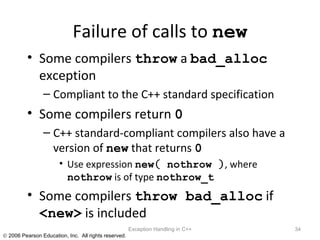 Failure of calls to  new Some compilers  throw  a  bad_alloc  exception Compliant to the C++ standard specification Some compilers return  0 C++ standard-compliant compilers also have a version of  new  that returns  0 Use expression  new (  nothrow  ) , where  nothrow  is of type  nothrow_t Some compilers  throw bad_alloc  if  <new>  is included Exception Handling in C++ 