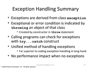 Exception Handling Summary Exceptions are derived from class  exception   Exceptional or error condition is indicated by  throwing  an object of that class Created by constructor in  throw  statement Calling programs can check for exceptions with  try...catch  construct Unified method of handling exceptions Far superior to coding exception handling in long hand No performance impact when no exceptions Exception Handling in C++ 