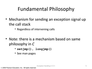 Fundamental Philosophy Mechanism for sending an exception signal up the call stack Regardless of intervening calls Note: there is a mechanism based on same philosophy in  C setjmp(), longjmp() See man pages Exception Handling in C++ 