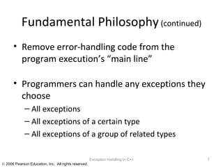 Fundamental Philosophy  (continued) Remove error-handling code from the program execution’s “main line” Programmers can handle any exceptions they choose All exceptions All exceptions of a certain type All exceptions of a group of related types Exception Handling in C++ 