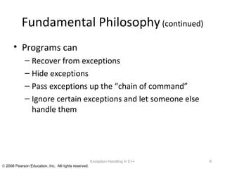 Fundamental Philosophy  (continued) Programs can  Recover from exceptions Hide exceptions Pass exceptions up the “chain of command” Ignore certain exceptions and let someone else handle them Exception Handling in C++ 