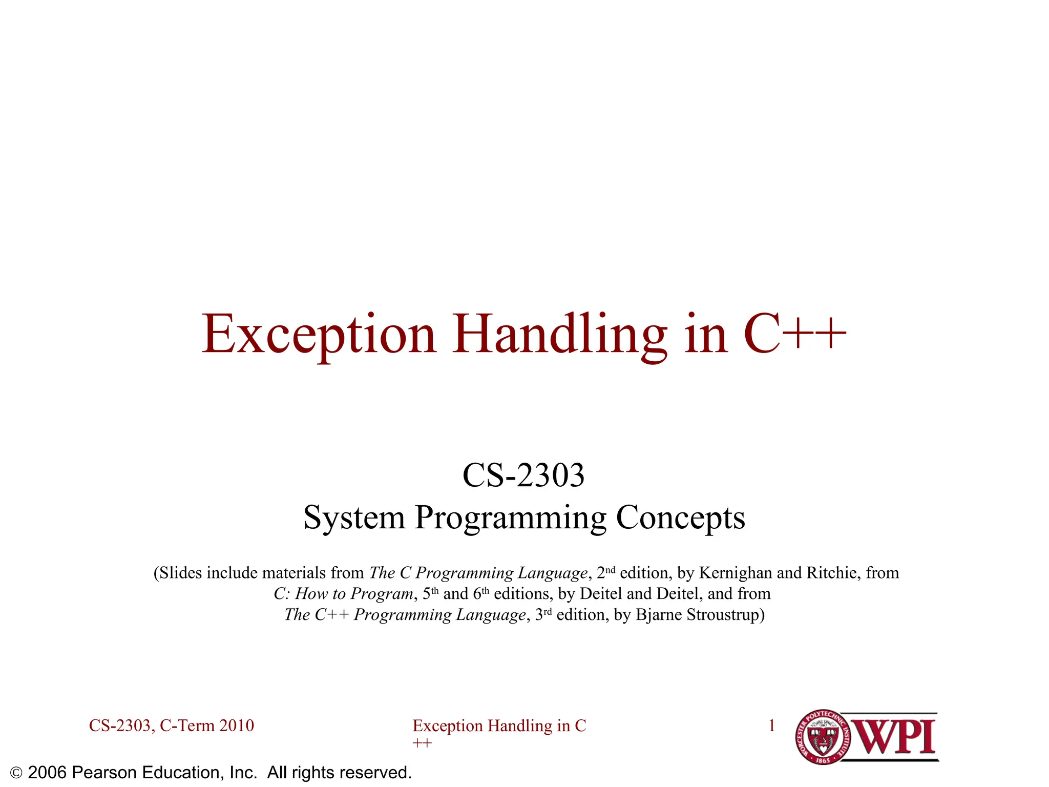 Exception Handling in C ++ CS-2303, C-Term 2010 1  2006 Pearson Education, Inc. All rights reserved. Exception Handling in C++ CS-2303 System Programming Concepts (Slides include materials from The C Programming Language, 2nd edition, by Kernighan and Ritchie, from C: How to Program, 5th and 6th editions, by Deitel and Deitel, and from The C++ Programming Language, 3rd edition, by Bjarne Stroustrup) 