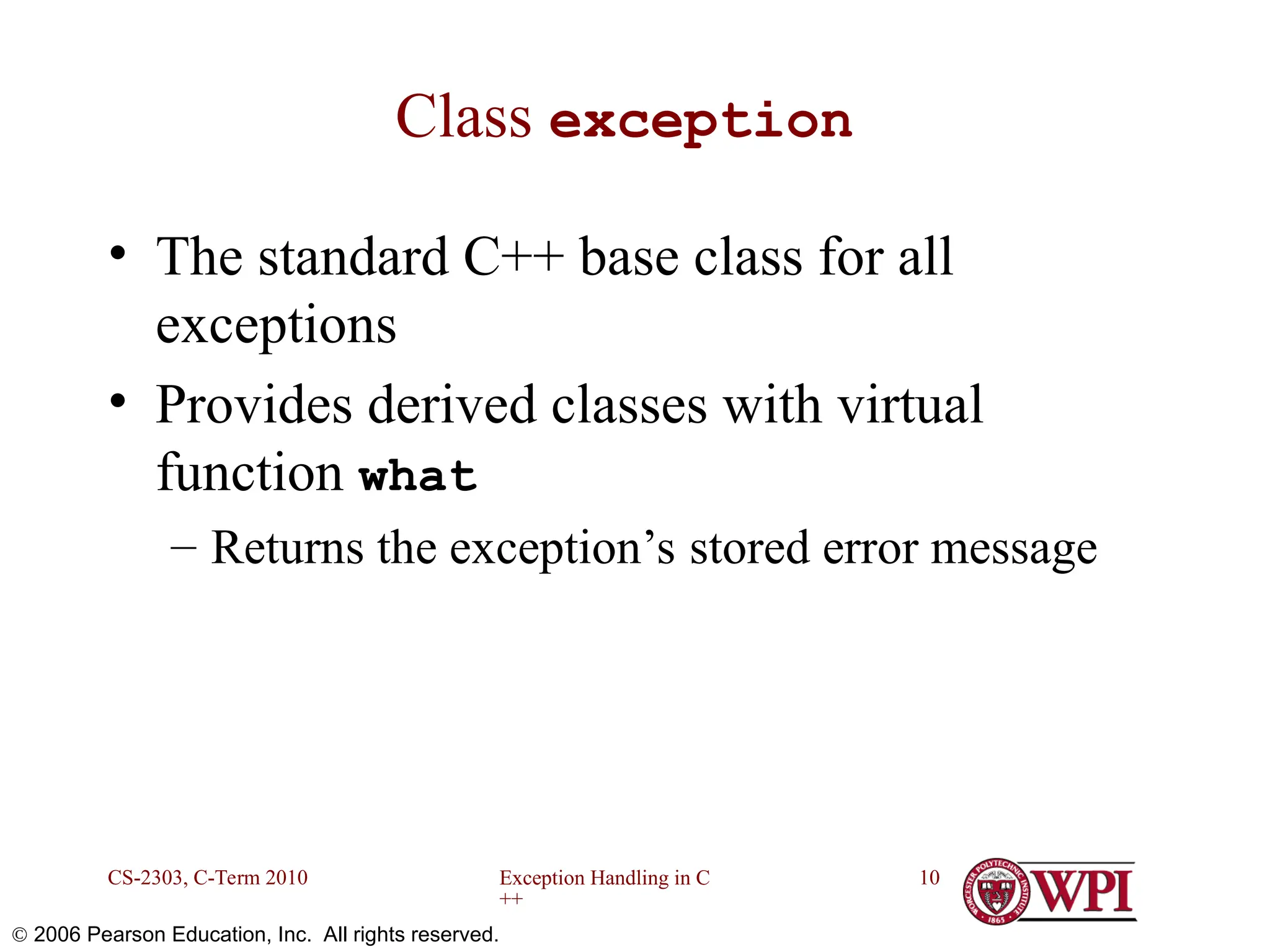 Exception Handling in C ++ CS-2303, C-Term 2010 10  2006 Pearson Education, Inc. All rights reserved. Class exception • The standard C++ base class for all exceptions • Provides derived classes with virtual function what – Returns the exception’s stored error message 