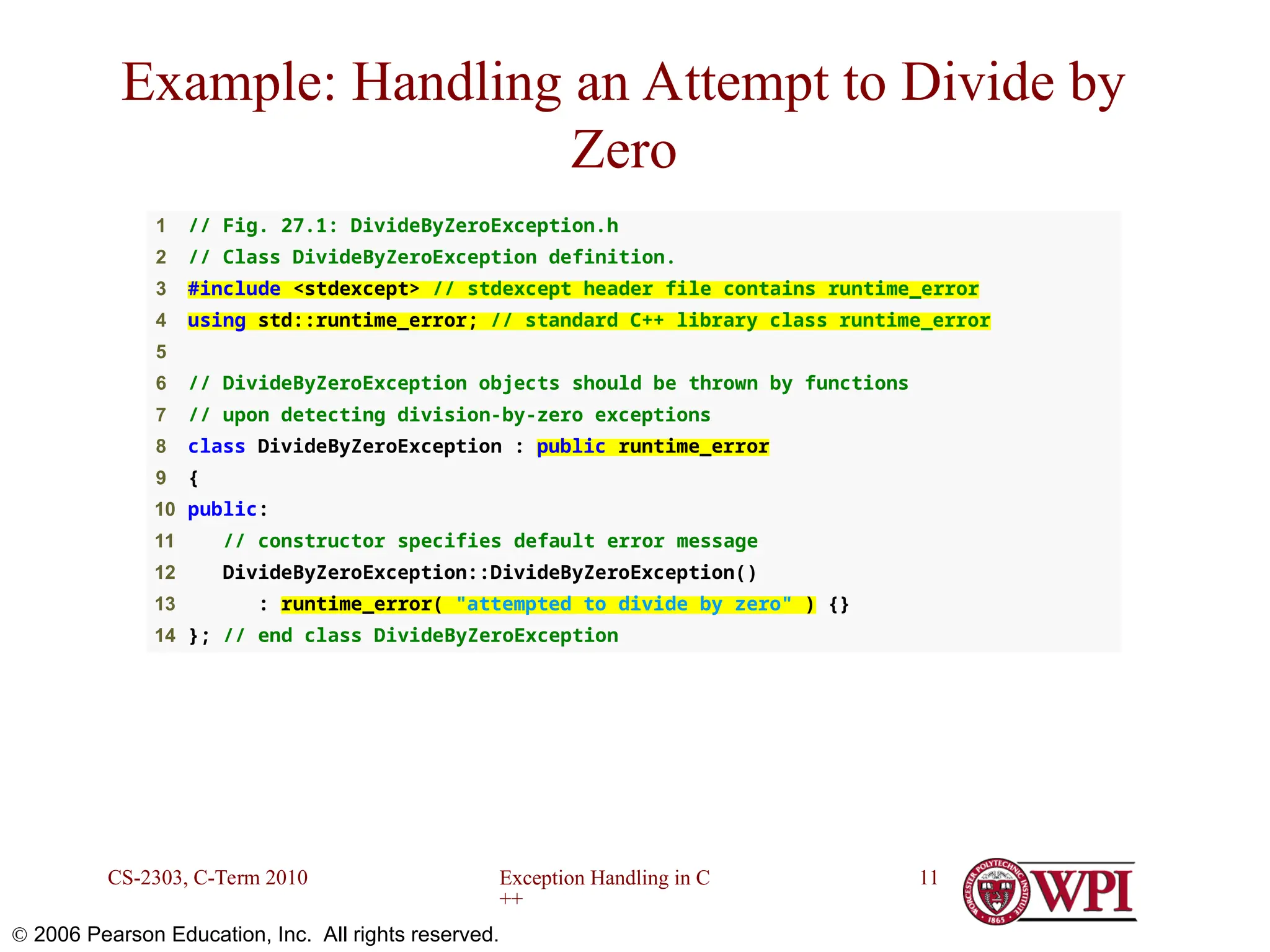 Exception Handling in C ++ CS-2303, C-Term 2010 11  2006 Pearson Education, Inc. All rights reserved. 1 // Fig. 27.1: DivideByZeroException.h 2 // Class DivideByZeroException definition. 3 #include <stdexcept> // stdexcept header file contains runtime_error 4 using std::runtime_error; // standard C++ library class runtime_error 5 6 // DivideByZeroException objects should be thrown by functions 7 // upon detecting division-by-zero exceptions 8 class DivideByZeroException : public runtime_error 9 { 10 public: 11 // constructor specifies default error message 12 DivideByZeroException::DivideByZeroException() 13 : runtime_error( "attempted to divide by zero" ) {} 14 }; // end class DivideByZeroException Example: Handling an Attempt to Divide by Zero 