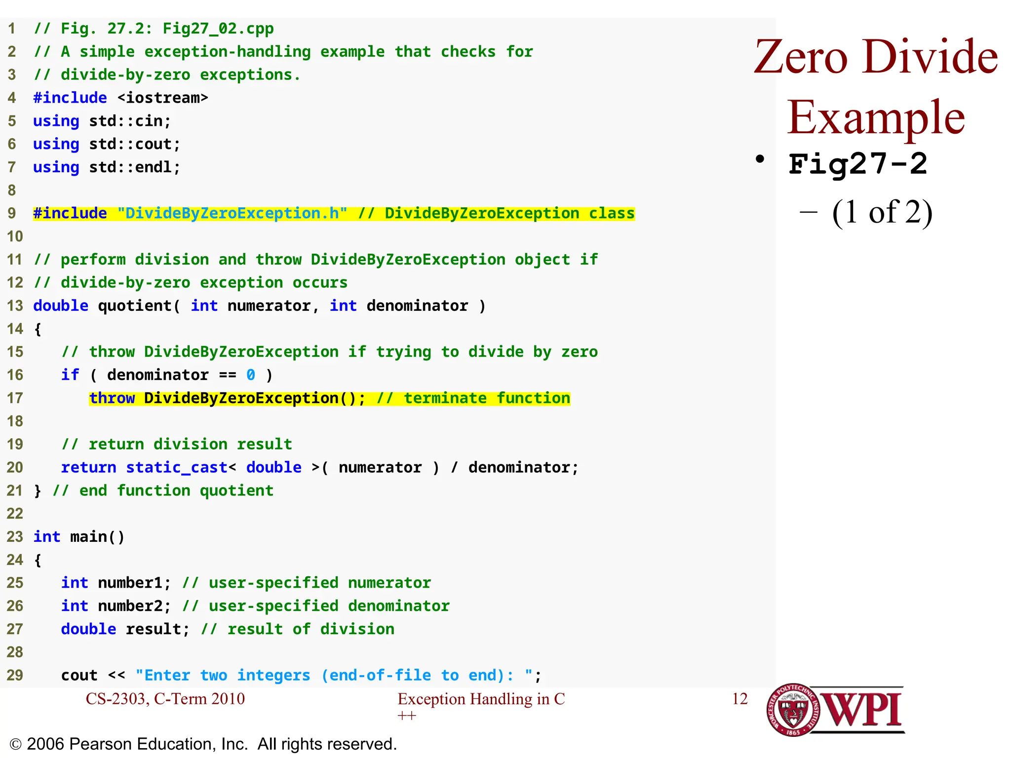 Exception Handling in C ++ CS-2303, C-Term 2010 12  2006 Pearson Education, Inc. All rights reserved. 1 // Fig. 27.2: Fig27_02.cpp 2 // A simple exception-handling example that checks for 3 // divide-by-zero exceptions. 4 #include <iostream> 5 using std::cin; 6 using std::cout; 7 using std::endl; 8 9 #include "DivideByZeroException.h" // DivideByZeroException class 10 11 // perform division and throw DivideByZeroException object if 12 // divide-by-zero exception occurs 13 double quotient( int numerator, int denominator ) 14 { 15 // throw DivideByZeroException if trying to divide by zero 16 if ( denominator == 0 ) 17 throw DivideByZeroException(); // terminate function 18 19 // return division result 20 return static_cast< double >( numerator ) / denominator; 21 } // end function quotient 22 23 int main() 24 { 25 int number1; // user-specified numerator 26 int number2; // user-specified denominator 27 double result; // result of division 28 29 cout << "Enter two integers (end-of-file to end): "; Zero Divide Example • Fig27-2 – (1 of 2) 