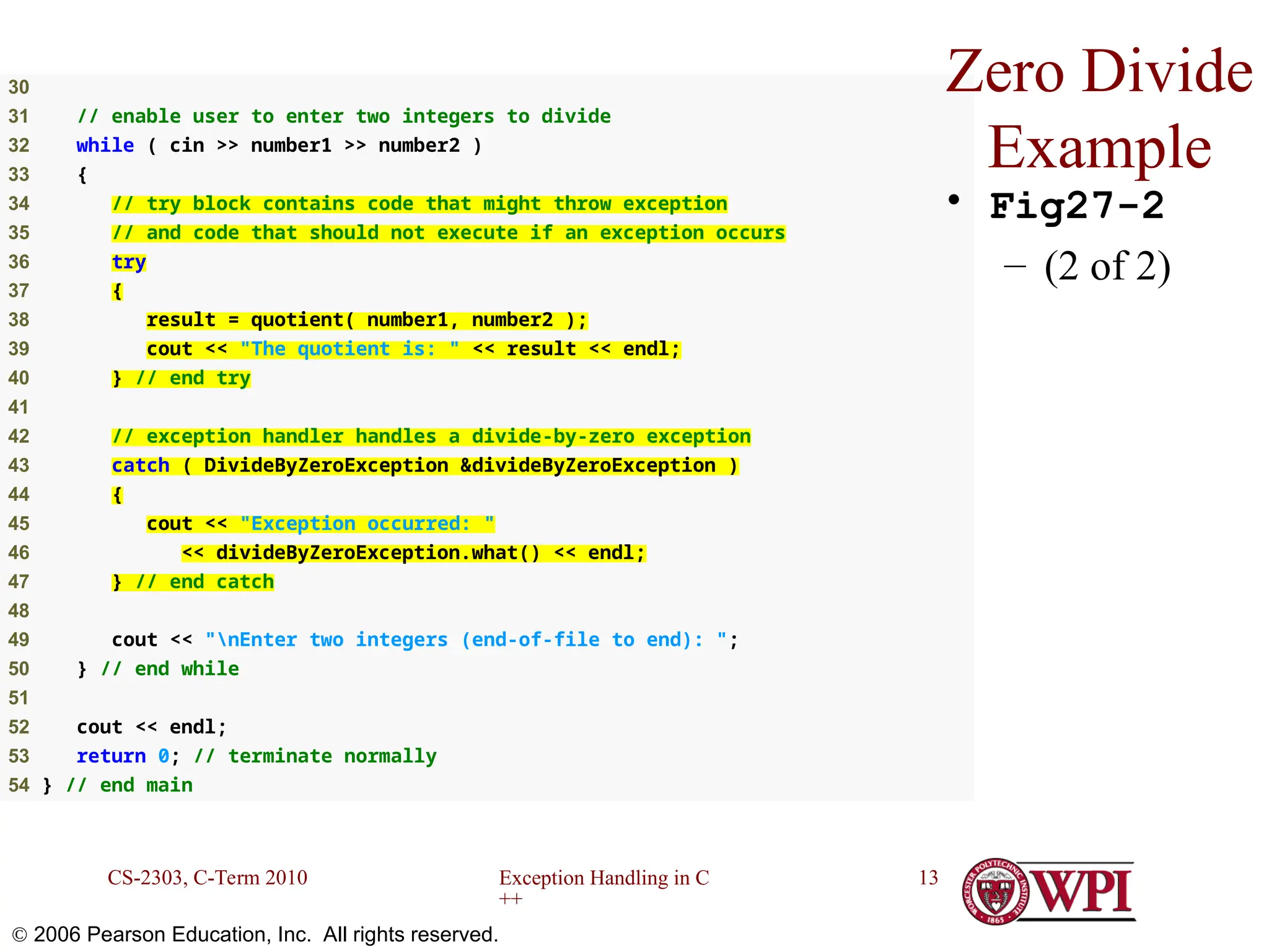 Exception Handling in C ++ CS-2303, C-Term 2010 13  2006 Pearson Education, Inc. All rights reserved. 30 31 // enable user to enter two integers to divide 32 while ( cin >> number1 >> number2 ) 33 { 34 // try block contains code that might throw exception 35 // and code that should not execute if an exception occurs 36 try 37 { 38 result = quotient( number1, number2 ); 39 cout << "The quotient is: " << result << endl; 40 } // end try 41 42 // exception handler handles a divide-by-zero exception 43 catch ( DivideByZeroException &divideByZeroException ) 44 { 45 cout << "Exception occurred: " 46 << divideByZeroException.what() << endl; 47 } // end catch 48 49 cout << "nEnter two integers (end-of-file to end): "; 50 } // end while 51 52 cout << endl; 53 return 0; // terminate normally 54 } // end main Zero Divide Example • Fig27-2 – (2 of 2) 