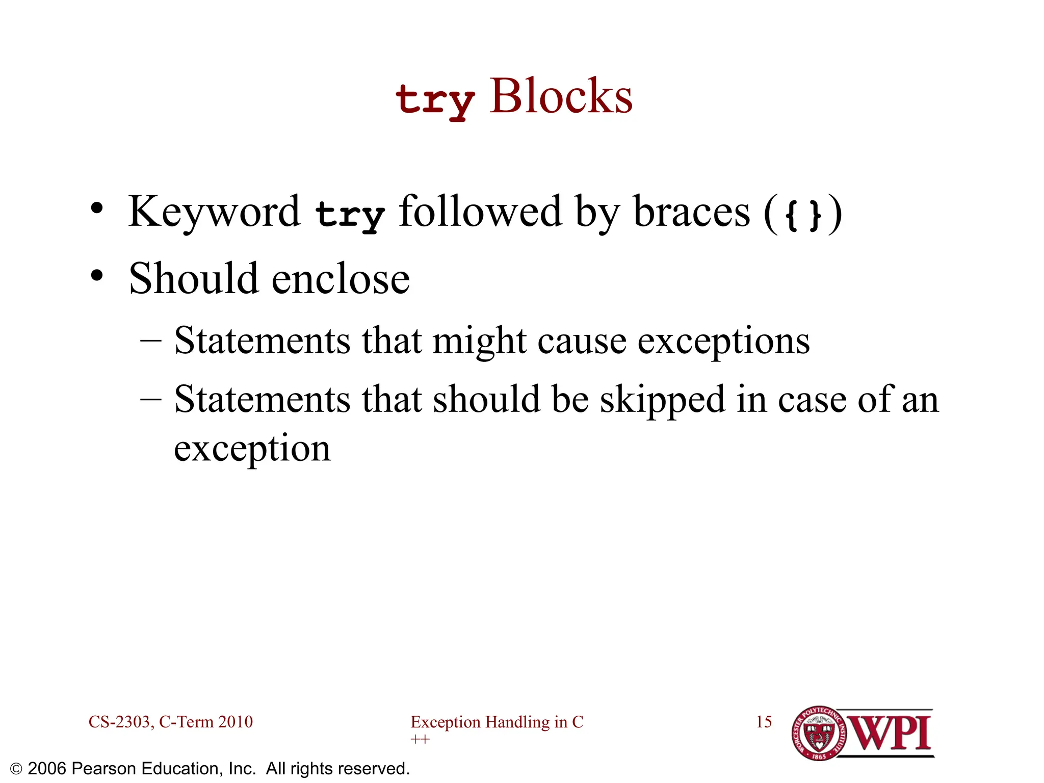 Exception Handling in C ++ CS-2303, C-Term 2010 15  2006 Pearson Education, Inc. All rights reserved. try Blocks • Keyword try followed by braces ({}) • Should enclose – Statements that might cause exceptions – Statements that should be skipped in case of an exception 