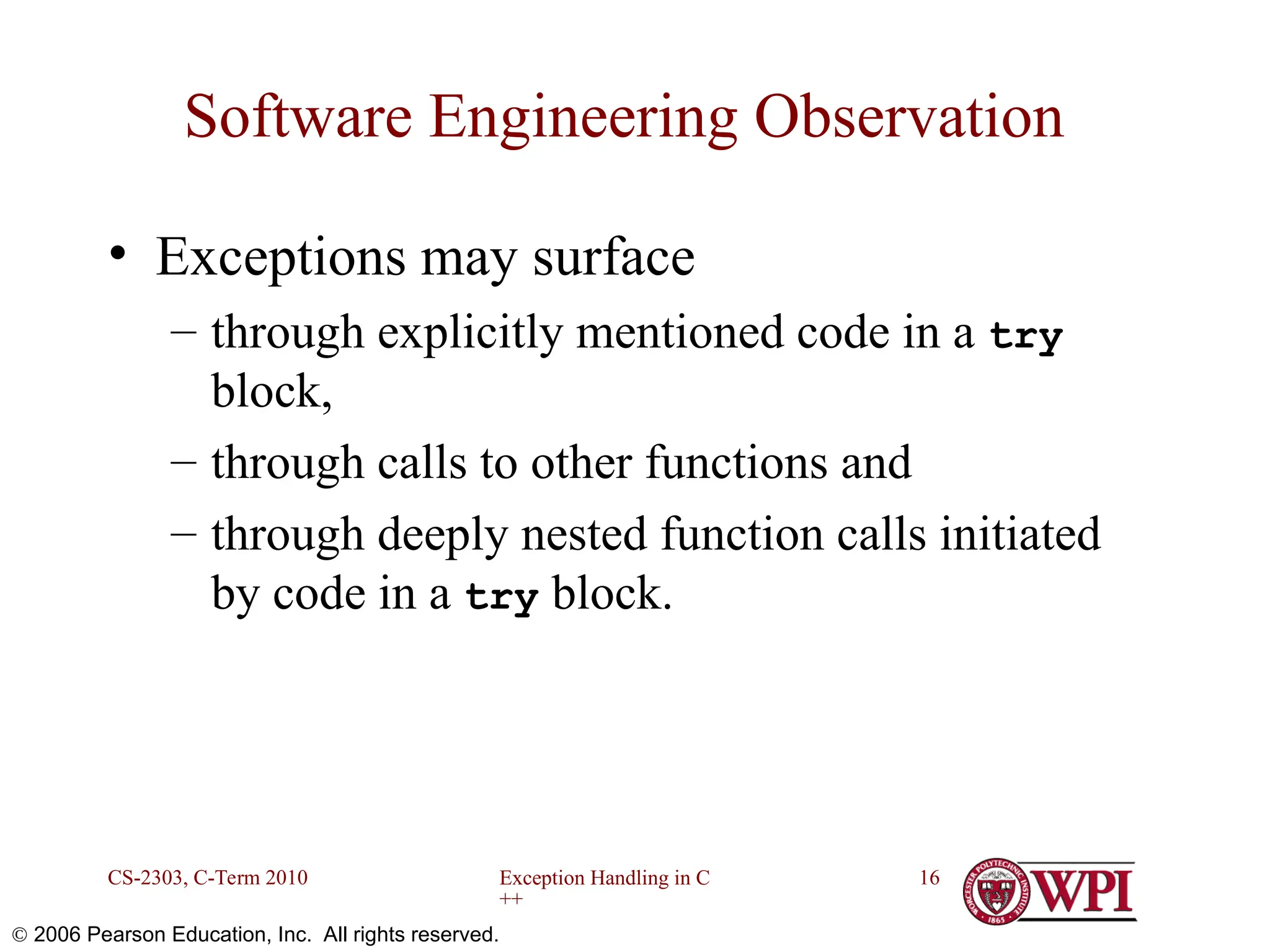 Exception Handling in C ++ CS-2303, C-Term 2010 16  2006 Pearson Education, Inc. All rights reserved. Software Engineering Observation • Exceptions may surface – through explicitly mentioned code in a try block, – through calls to other functions and – through deeply nested function calls initiated by code in a try block. 