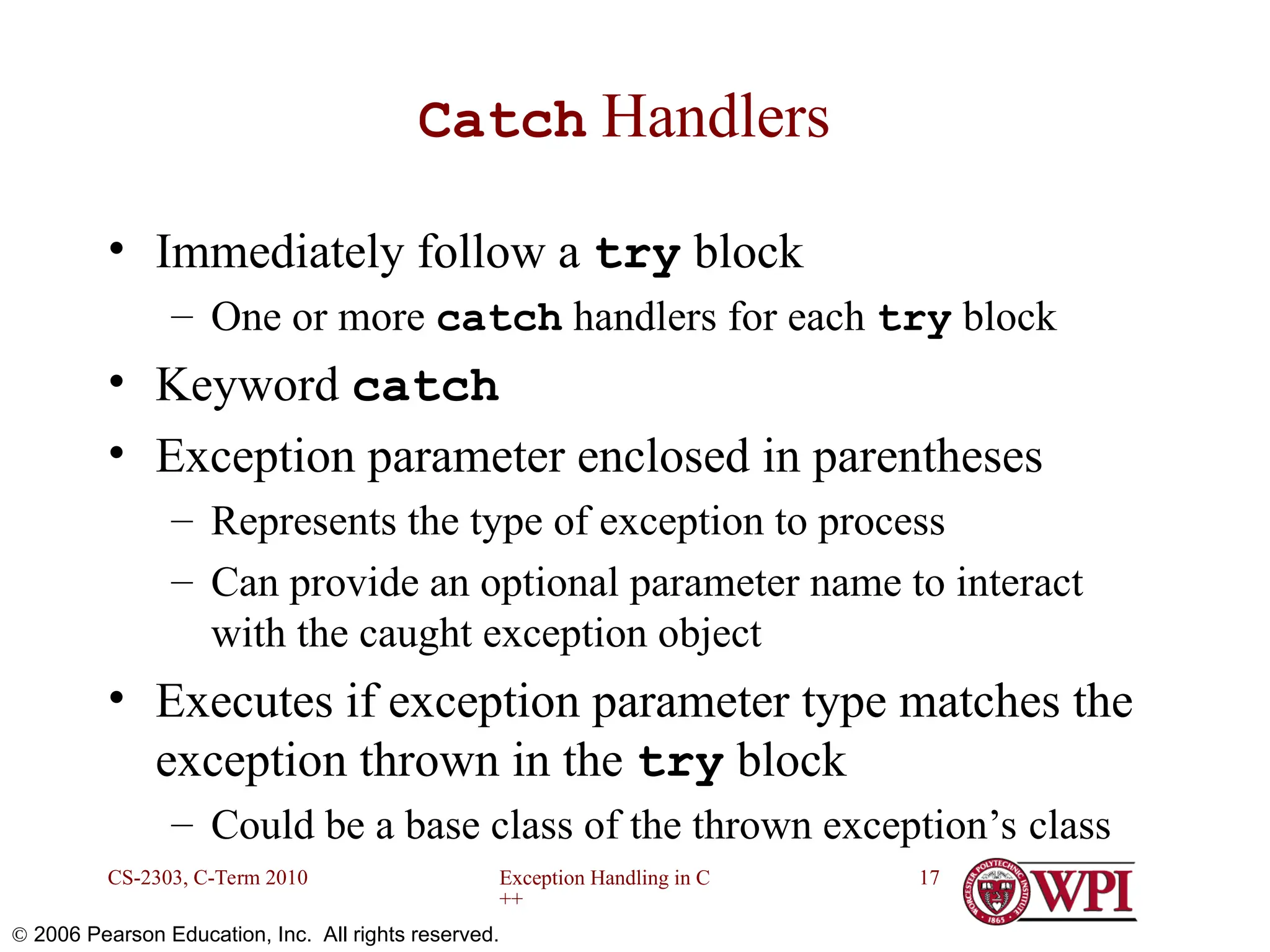 Exception Handling in C ++ CS-2303, C-Term 2010 17  2006 Pearson Education, Inc. All rights reserved. Catch Handlers • Immediately follow a try block – One or more catch handlers for each try block • Keyword catch • Exception parameter enclosed in parentheses – Represents the type of exception to process – Can provide an optional parameter name to interact with the caught exception object • Executes if exception parameter type matches the exception thrown in the try block – Could be a base class of the thrown exception’s class 