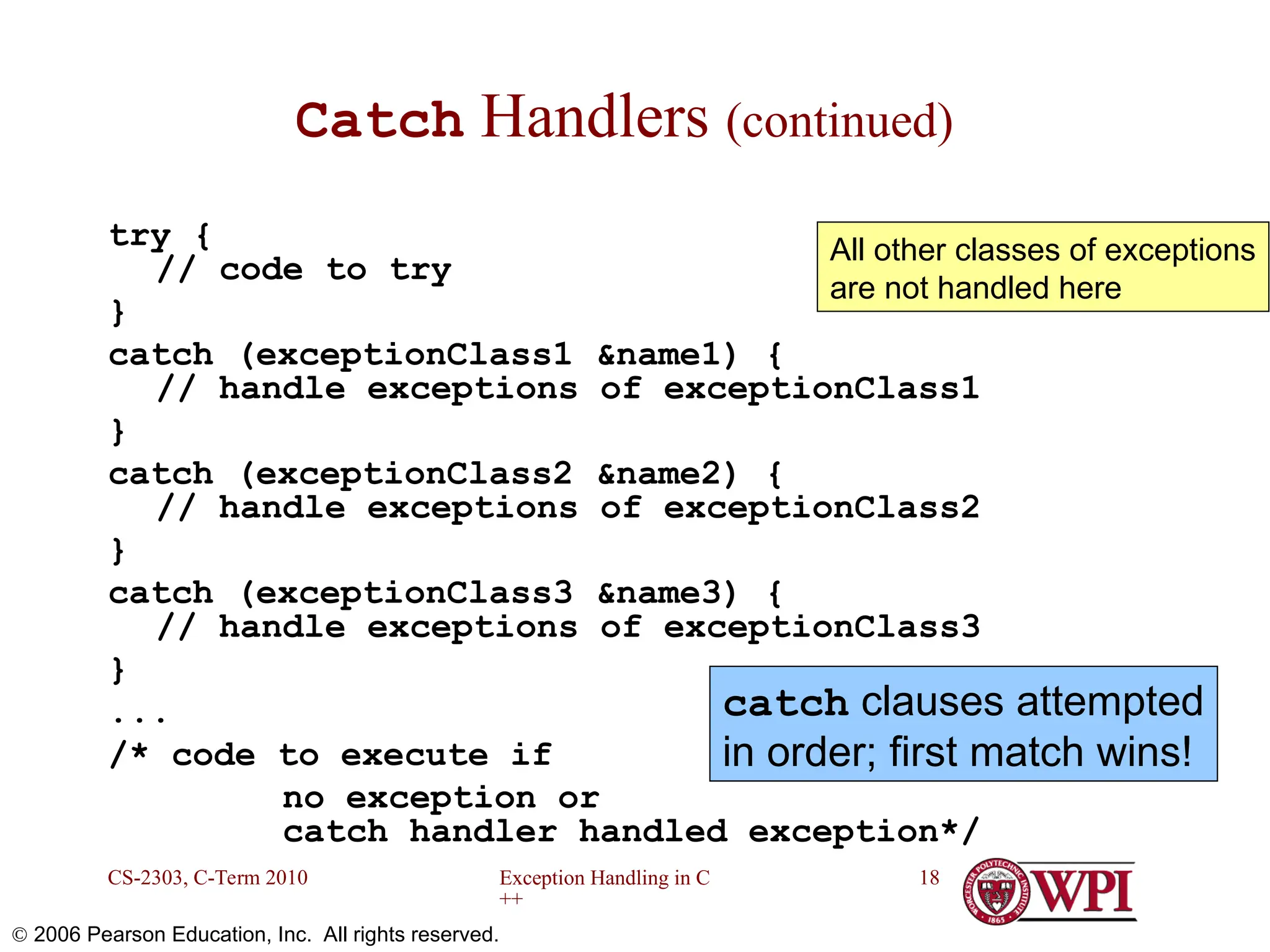 Exception Handling in C ++ CS-2303, C-Term 2010 18  2006 Pearson Education, Inc. All rights reserved. Catch Handlers (continued) try { // code to try } catch (exceptionClass1 &name1) { // handle exceptions of exceptionClass1 } catch (exceptionClass2 &name2) { // handle exceptions of exceptionClass2 } catch (exceptionClass3 &name3) { // handle exceptions of exceptionClass3 } ... /* code to execute if no exception or catch handler handled exception*/ All other classes of exceptions are not handled here catch clauses attempted in order; first match wins! 