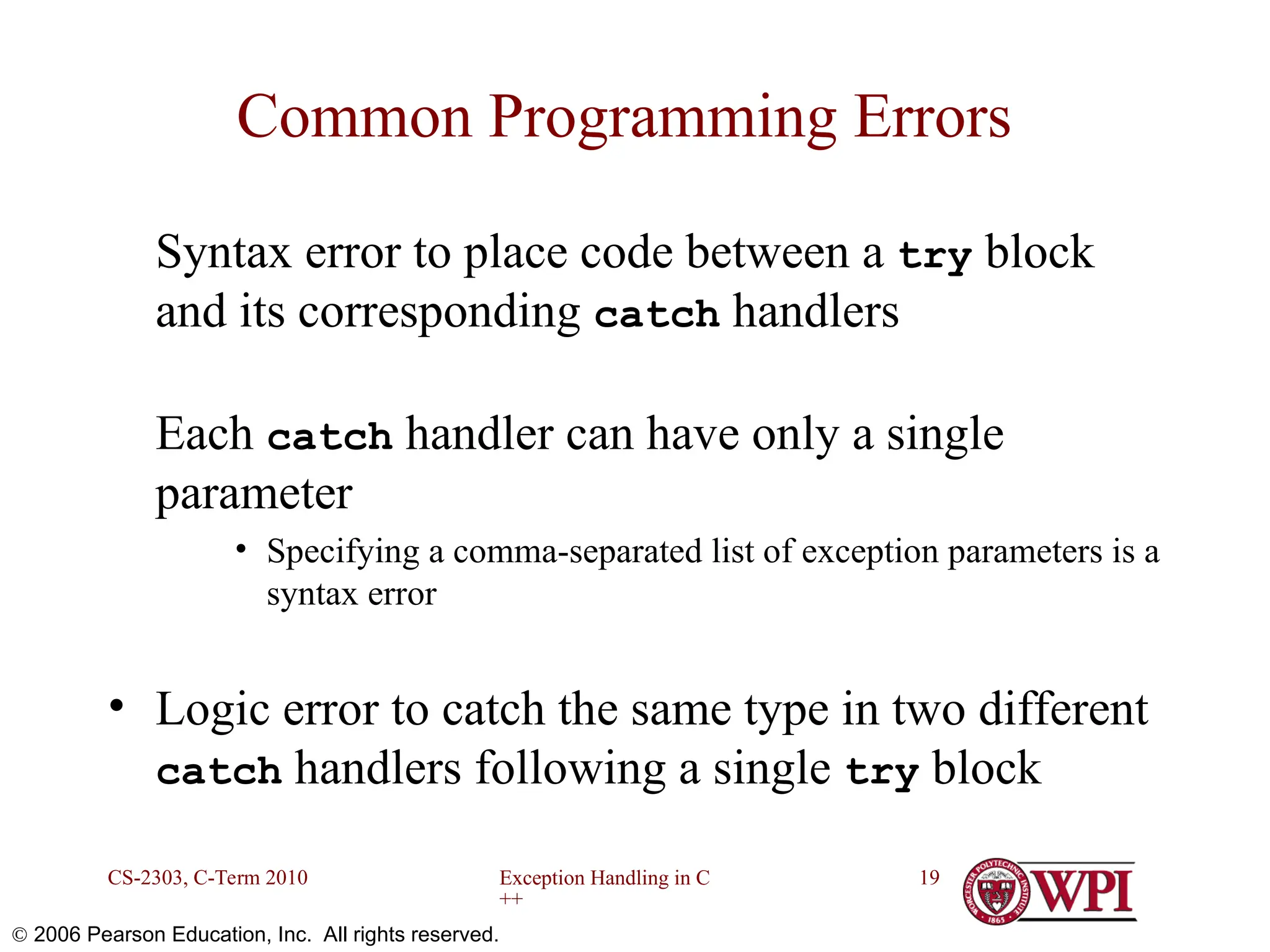 Exception Handling in C ++ CS-2303, C-Term 2010 19  2006 Pearson Education, Inc. All rights reserved. Common Programming Errors Syntax error to place code between a try block and its corresponding catch handlers Each catch handler can have only a single parameter • Specifying a comma-separated list of exception parameters is a syntax error • Logic error to catch the same type in two different catch handlers following a single try block 