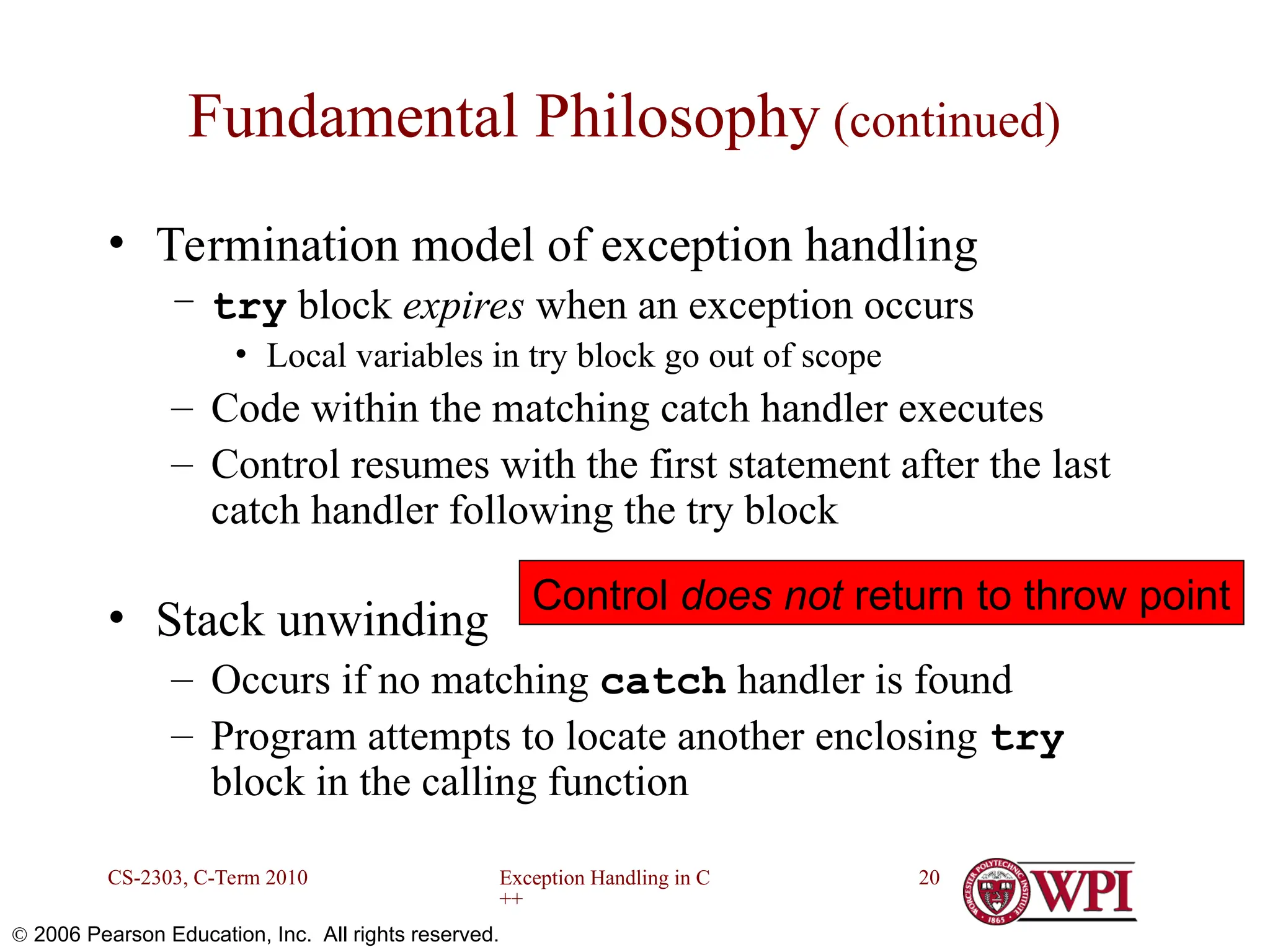 Exception Handling in C ++ CS-2303, C-Term 2010 20  2006 Pearson Education, Inc. All rights reserved. Fundamental Philosophy (continued) • Termination model of exception handling – try block expires when an exception occurs • Local variables in try block go out of scope – Code within the matching catch handler executes – Control resumes with the first statement after the last catch handler following the try block • Stack unwinding – Occurs if no matching catch handler is found – Program attempts to locate another enclosing try block in the calling function Control does not return to throw point 