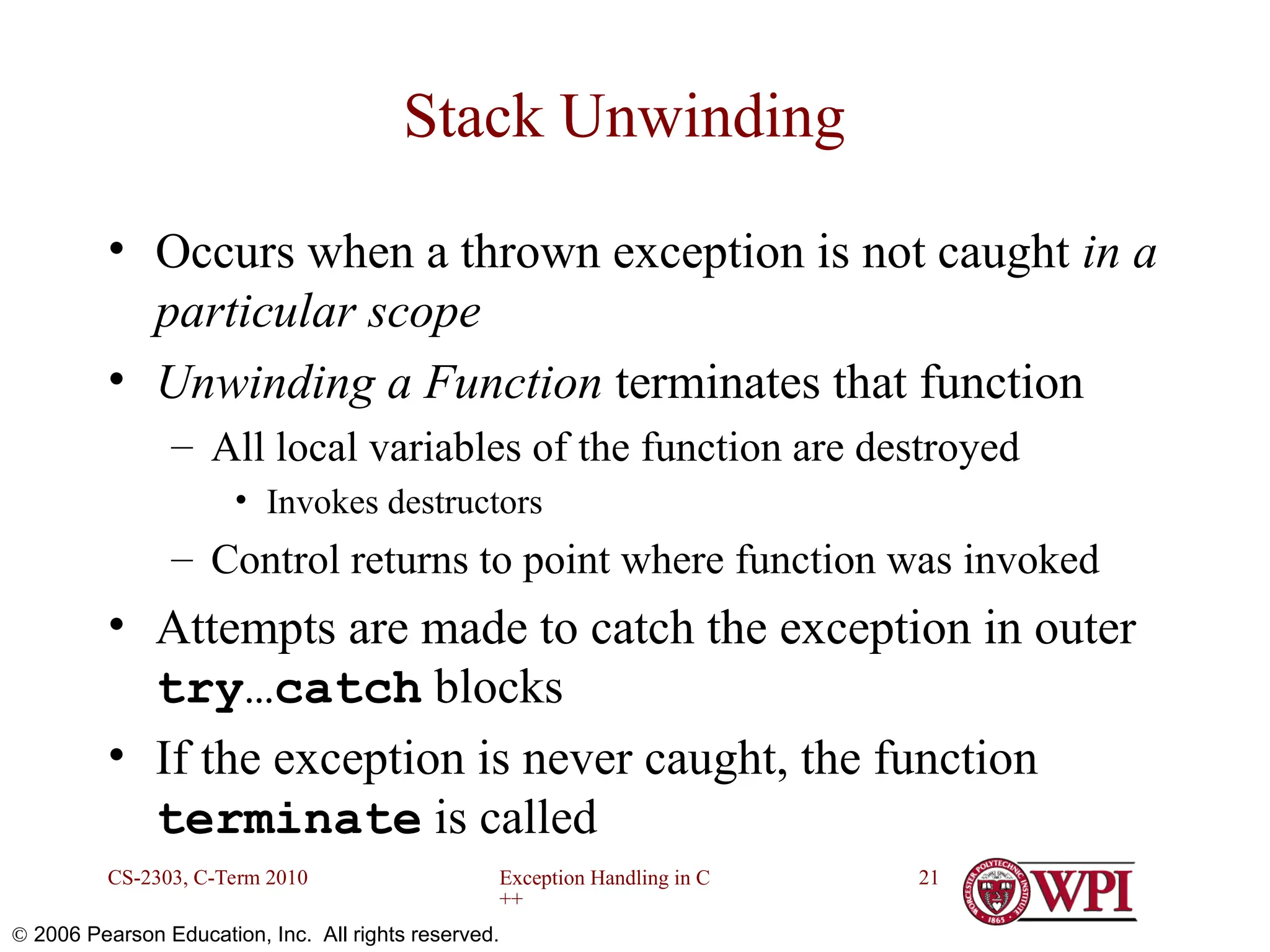 Exception Handling in C ++ CS-2303, C-Term 2010 21  2006 Pearson Education, Inc. All rights reserved. Stack Unwinding • Occurs when a thrown exception is not caught in a particular scope • Unwinding a Function terminates that function – All local variables of the function are destroyed • Invokes destructors – Control returns to point where function was invoked • Attempts are made to catch the exception in outer try…catch blocks • If the exception is never caught, the function terminate is called 