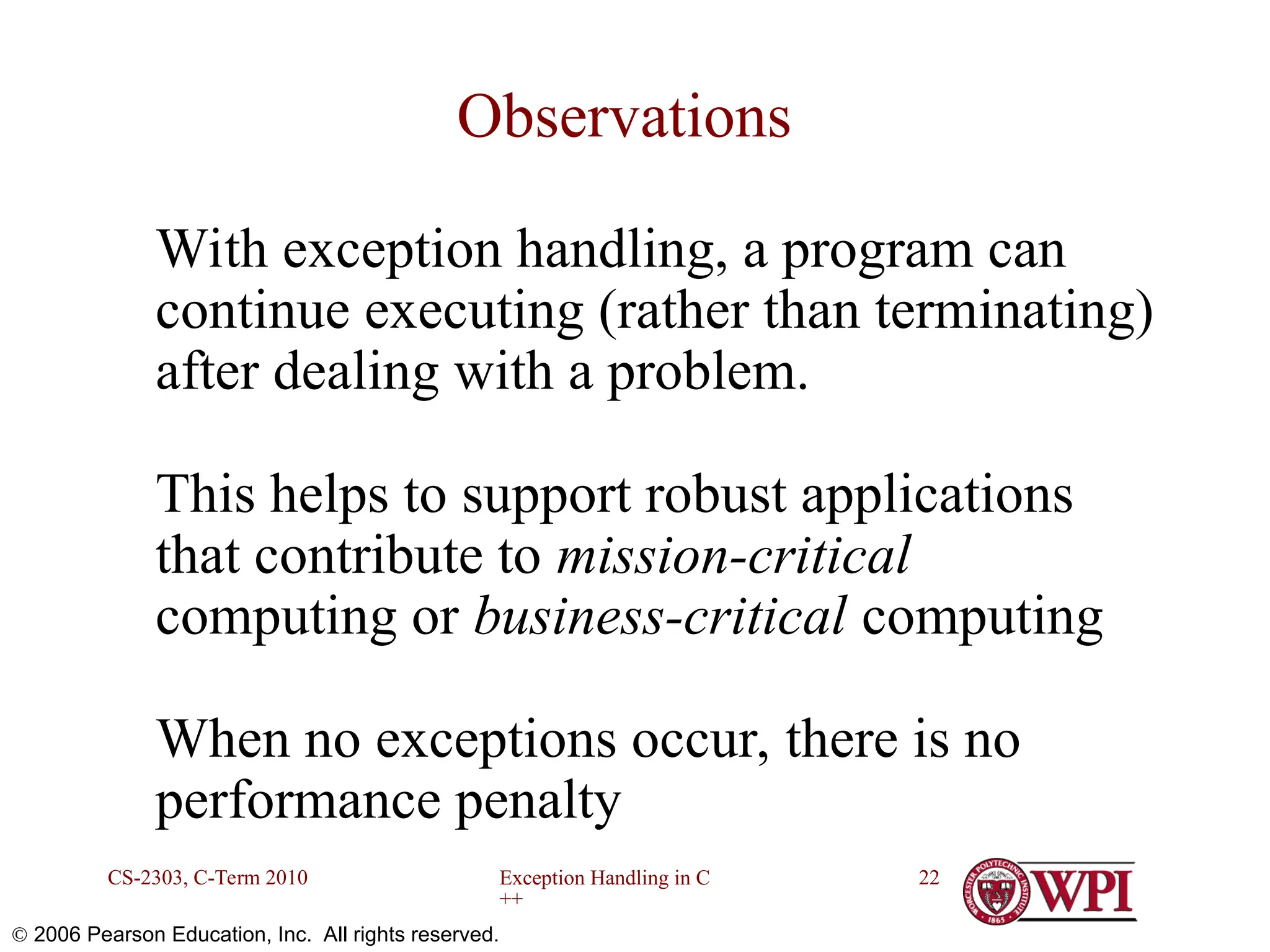 Exception Handling in C ++ CS-2303, C-Term 2010 22  2006 Pearson Education, Inc. All rights reserved. Observations With exception handling, a program can continue executing (rather than terminating) after dealing with a problem. This helps to support robust applications that contribute to mission-critical computing or business-critical computing When no exceptions occur, there is no performance penalty 