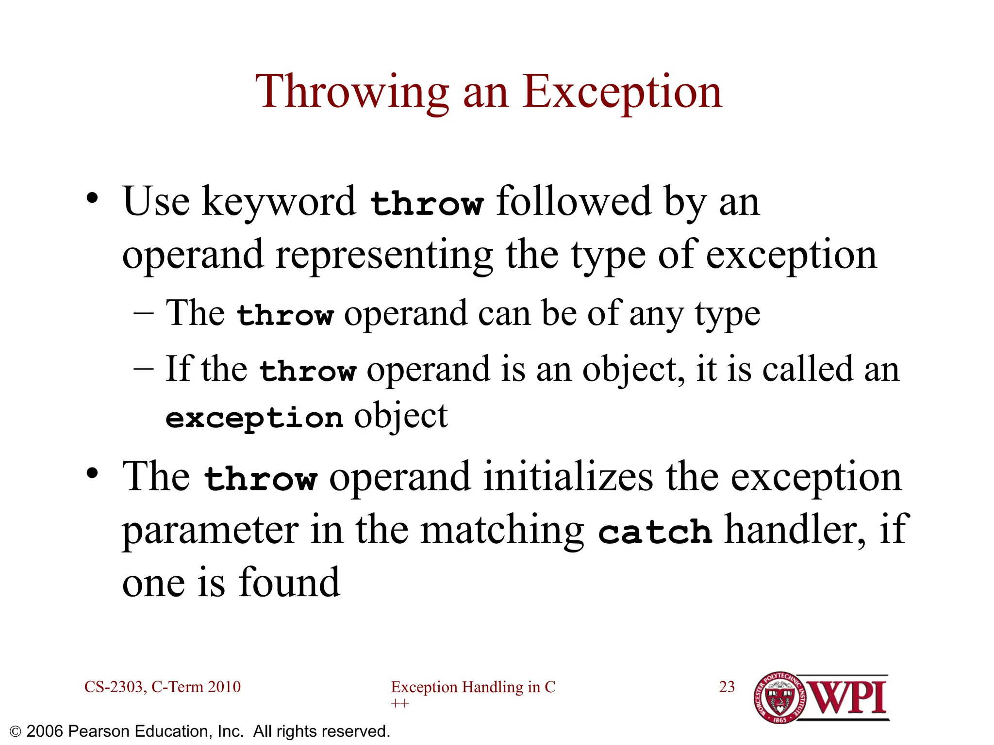 Exception Handling in C ++ CS-2303, C-Term 2010 23  2006 Pearson Education, Inc. All rights reserved. Throwing an Exception • Use keyword throw followed by an operand representing the type of exception – The throw operand can be of any type – If the throw operand is an object, it is called an exception object • The throw operand initializes the exception parameter in the matching catch handler, if one is found 