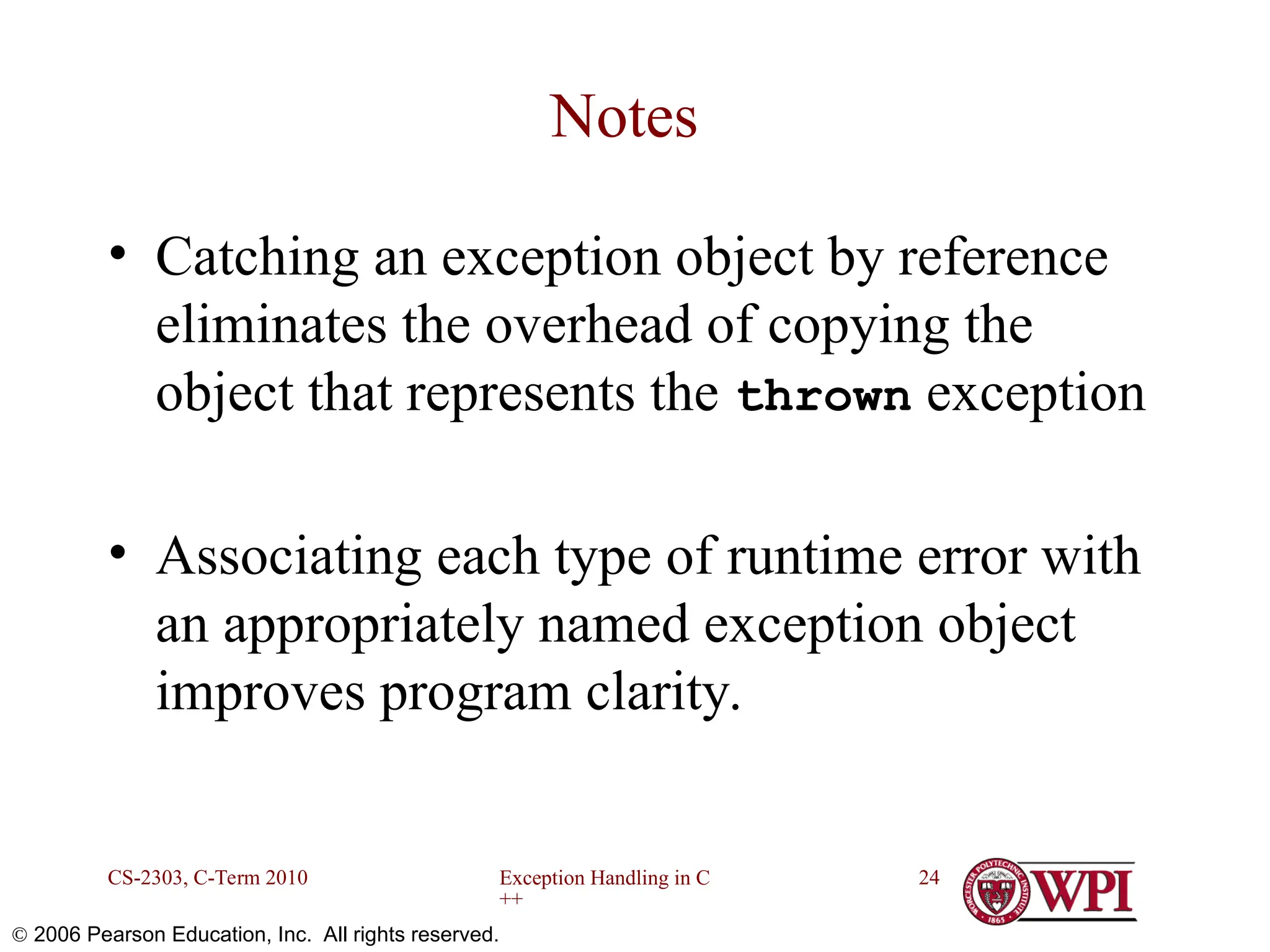 Exception Handling in C ++ CS-2303, C-Term 2010 24  2006 Pearson Education, Inc. All rights reserved. Notes • Catching an exception object by reference eliminates the overhead of copying the object that represents the thrown exception • Associating each type of runtime error with an appropriately named exception object improves program clarity. 