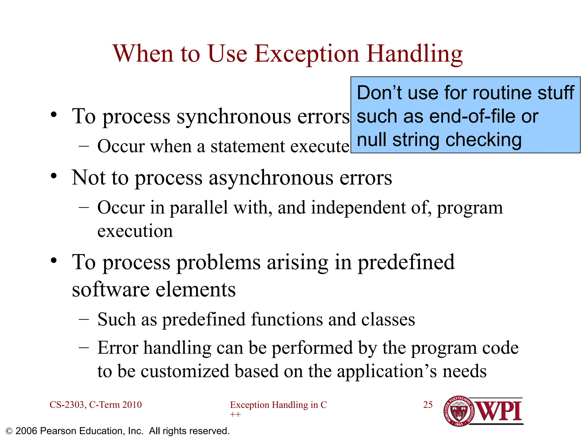 Exception Handling in C ++ CS-2303, C-Term 2010 25  2006 Pearson Education, Inc. All rights reserved. When to Use Exception Handling • To process synchronous errors – Occur when a statement executes • Not to process asynchronous errors – Occur in parallel with, and independent of, program execution • To process problems arising in predefined software elements – Such as predefined functions and classes – Error handling can be performed by the program code to be customized based on the application’s needs Don’t use for routine stuff such as end-of-file or null string checking 