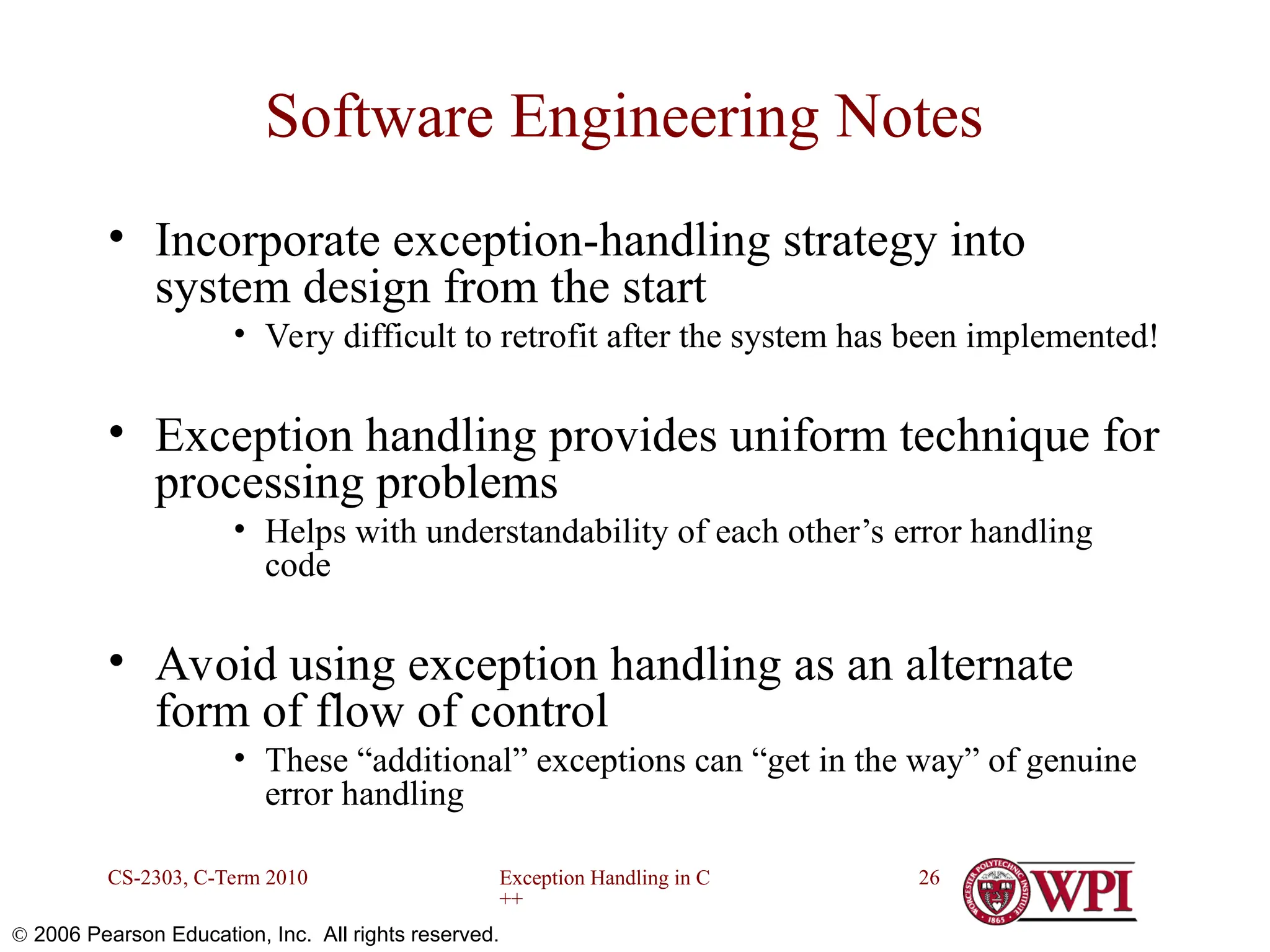 Exception Handling in C ++ CS-2303, C-Term 2010 26  2006 Pearson Education, Inc. All rights reserved. Software Engineering Notes • Incorporate exception-handling strategy into system design from the start • Very difficult to retrofit after the system has been implemented! • Exception handling provides uniform technique for processing problems • Helps with understandability of each other’s error handling code • Avoid using exception handling as an alternate form of flow of control • These “additional” exceptions can “get in the way” of genuine error handling 