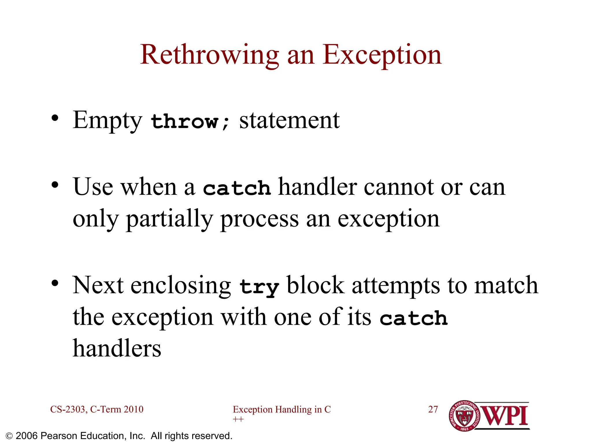 Exception Handling in C ++ CS-2303, C-Term 2010 27  2006 Pearson Education, Inc. All rights reserved. Rethrowing an Exception • Empty throw; statement • Use when a catch handler cannot or can only partially process an exception • Next enclosing try block attempts to match the exception with one of its catch handlers 