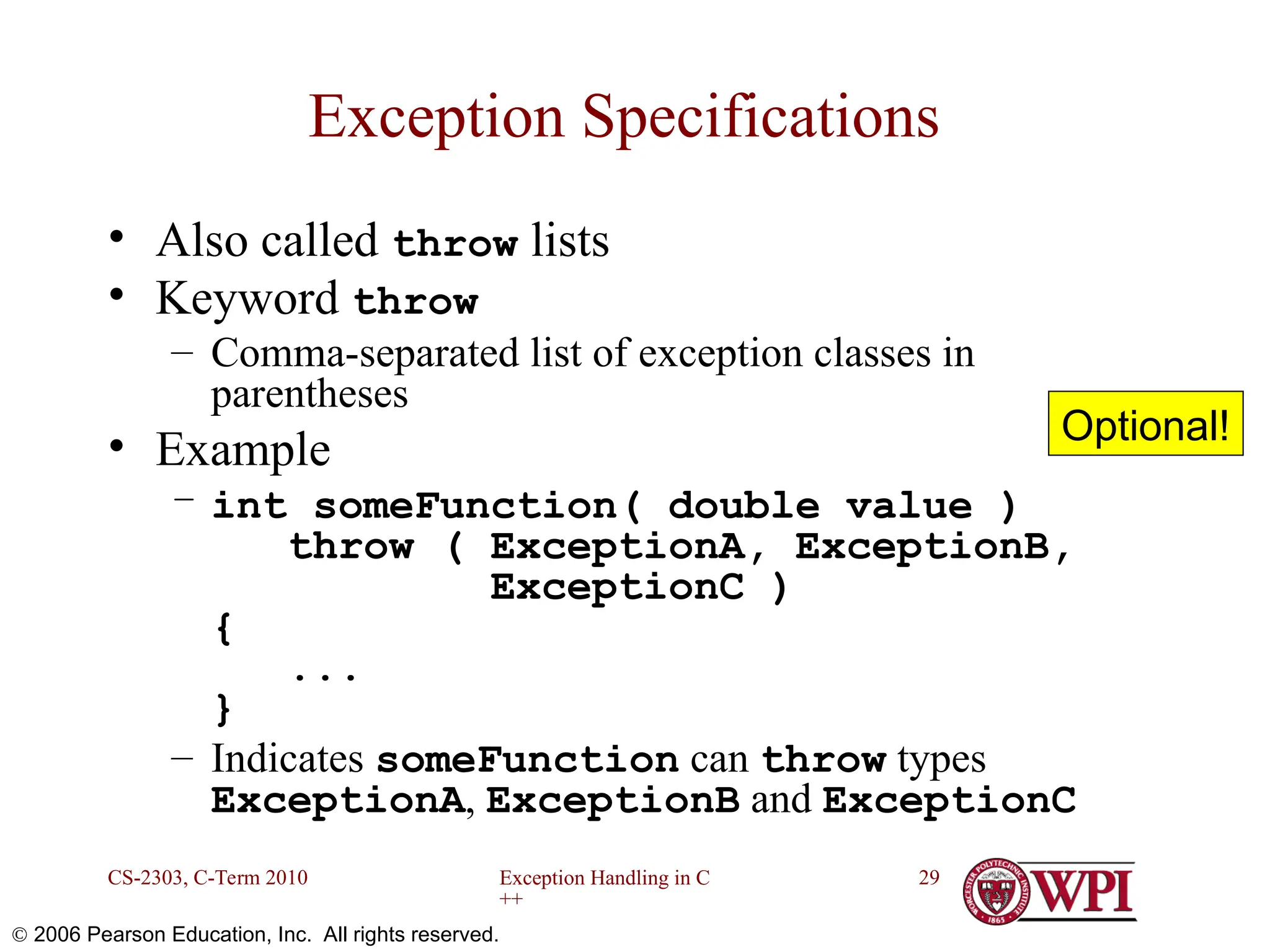 Exception Handling in C ++ CS-2303, C-Term 2010 29  2006 Pearson Education, Inc. All rights reserved. Exception Specifications • Also called throw lists • Keyword throw – Comma-separated list of exception classes in parentheses • Example – int someFunction( double value ) throw ( ExceptionA, ExceptionB, ExceptionC ) { ... } – Indicates someFunction can throw types ExceptionA, ExceptionB and ExceptionC Optional! 
