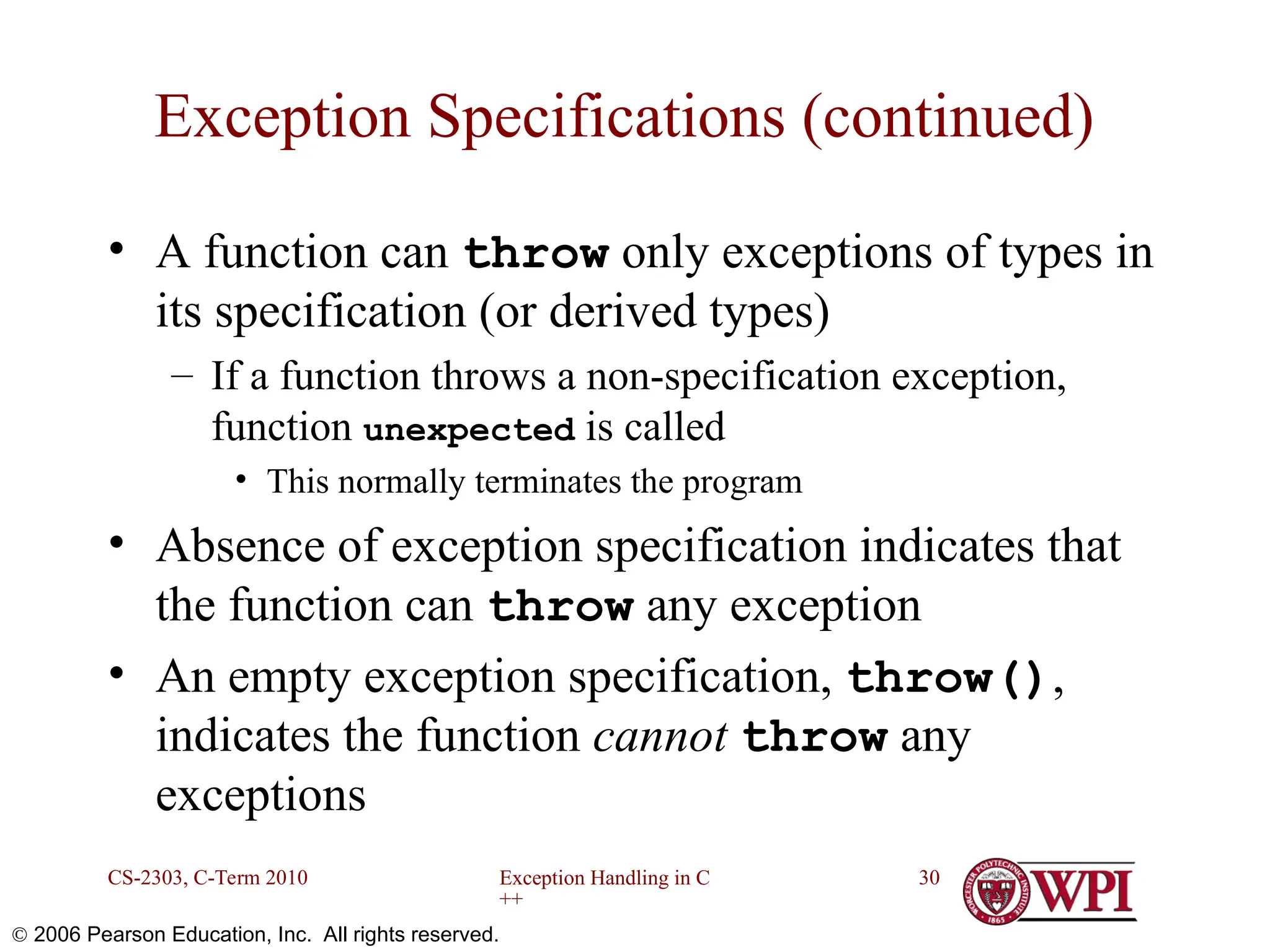 Exception Handling in C ++ CS-2303, C-Term 2010 30  2006 Pearson Education, Inc. All rights reserved. Exception Specifications (continued) • A function can throw only exceptions of types in its specification (or derived types) – If a function throws a non-specification exception, function unexpected is called • This normally terminates the program • Absence of exception specification indicates that the function can throw any exception • An empty exception specification, throw(), indicates the function cannot throw any exceptions 