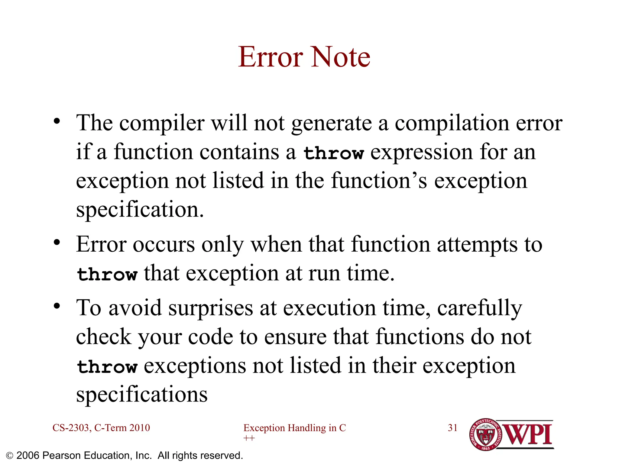 Exception Handling in C ++ CS-2303, C-Term 2010 31  2006 Pearson Education, Inc. All rights reserved. Error Note • The compiler will not generate a compilation error if a function contains a throw expression for an exception not listed in the function’s exception specification. • Error occurs only when that function attempts to throw that exception at run time. • To avoid surprises at execution time, carefully check your code to ensure that functions do not throw exceptions not listed in their exception specifications 