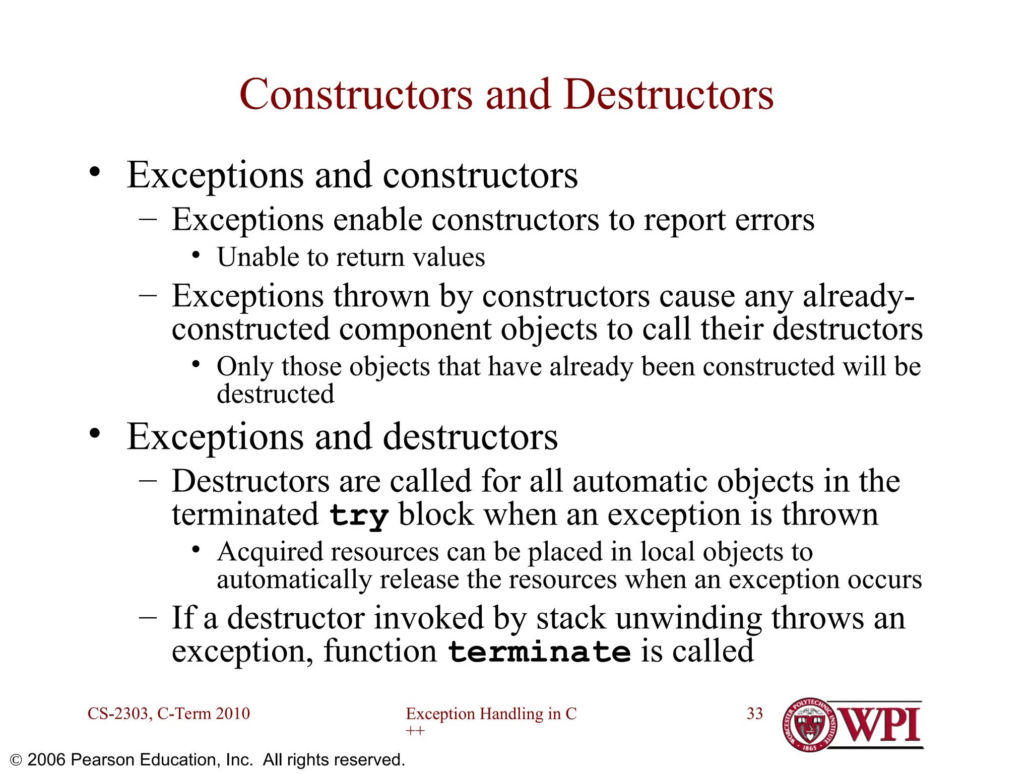Exception Handling in C ++ CS-2303, C-Term 2010 33  2006 Pearson Education, Inc. All rights reserved. Constructors and Destructors • Exceptions and constructors – Exceptions enable constructors to report errors • Unable to return values – Exceptions thrown by constructors cause any already- constructed component objects to call their destructors • Only those objects that have already been constructed will be destructed • Exceptions and destructors – Destructors are called for all automatic objects in the terminated try block when an exception is thrown • Acquired resources can be placed in local objects to automatically release the resources when an exception occurs – If a destructor invoked by stack unwinding throws an exception, function terminate is called 