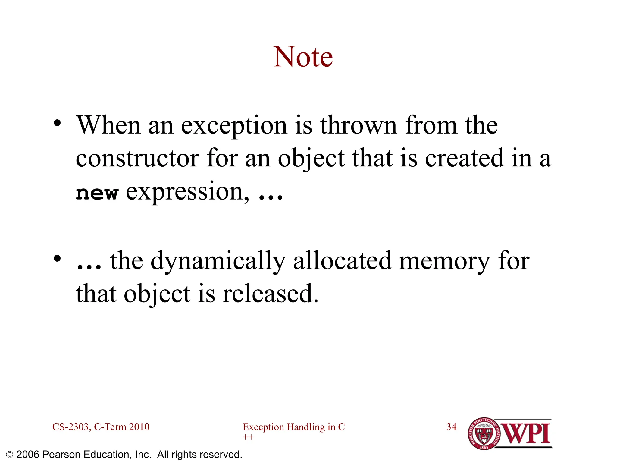Exception Handling in C ++ CS-2303, C-Term 2010 34  2006 Pearson Education, Inc. All rights reserved. Note • When an exception is thrown from the constructor for an object that is created in a new expression, … • … the dynamically allocated memory for that object is released. 