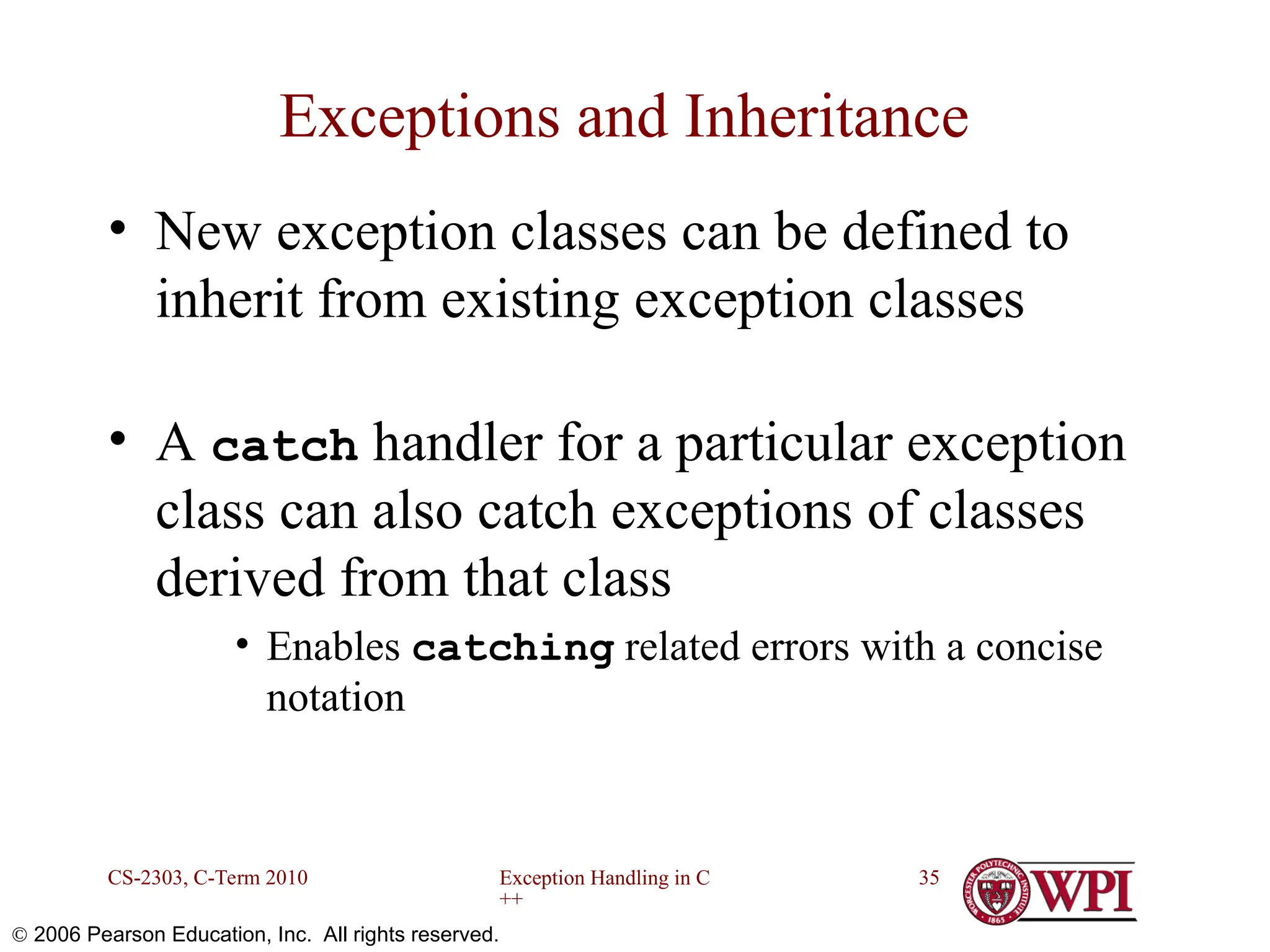 Exception Handling in C ++ CS-2303, C-Term 2010 35  2006 Pearson Education, Inc. All rights reserved. Exceptions and Inheritance • New exception classes can be defined to inherit from existing exception classes • A catch handler for a particular exception class can also catch exceptions of classes derived from that class • Enables catching related errors with a concise notation 