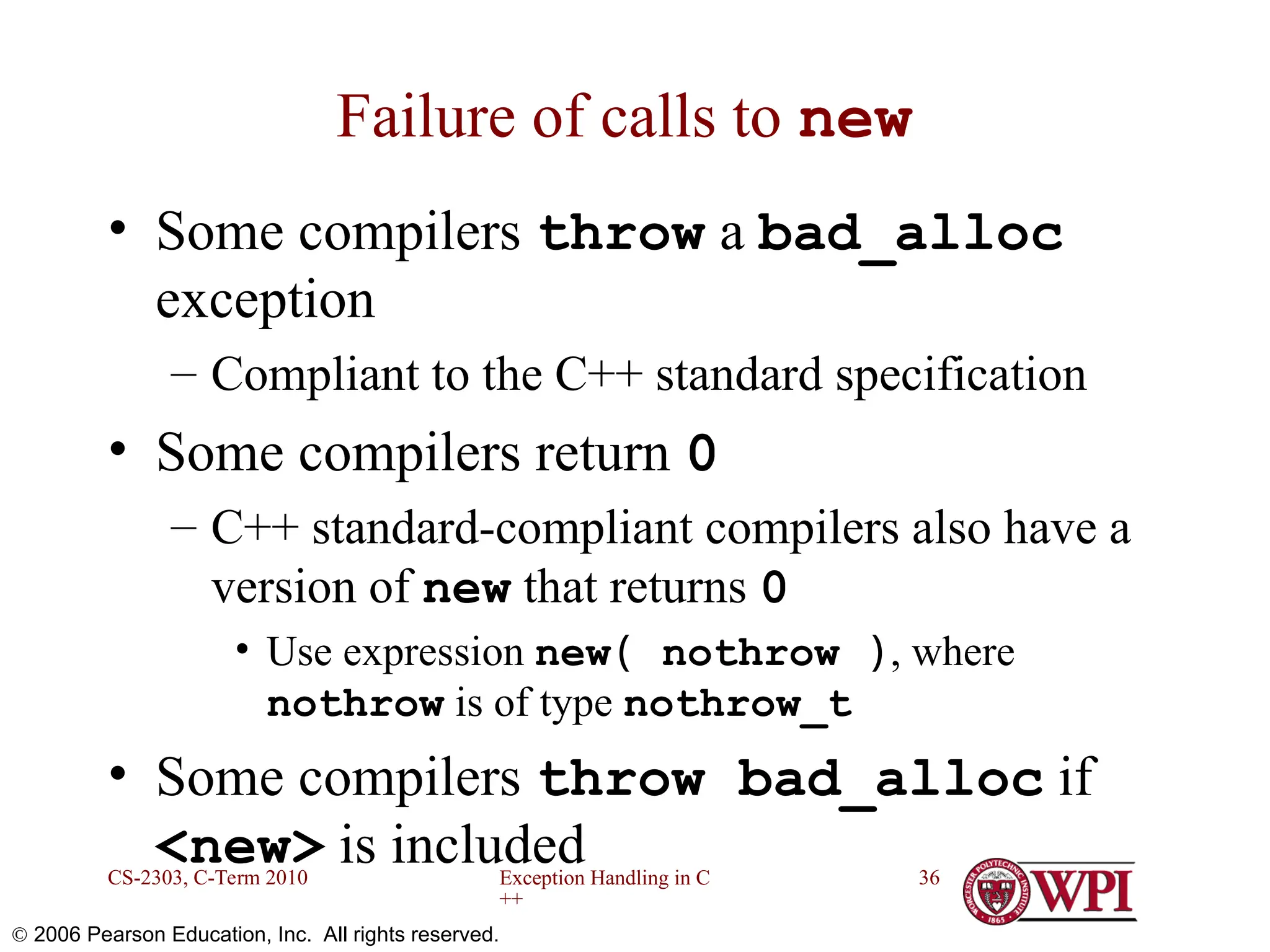 Exception Handling in C ++ CS-2303, C-Term 2010 36  2006 Pearson Education, Inc. All rights reserved. Failure of calls to new • Some compilers throw a bad_alloc exception – Compliant to the C++ standard specification • Some compilers return 0 – C++ standard-compliant compilers also have a version of new that returns 0 • Use expression new( nothrow ), where nothrow is of type nothrow_t • Some compilers throw bad_alloc if <new> is included 