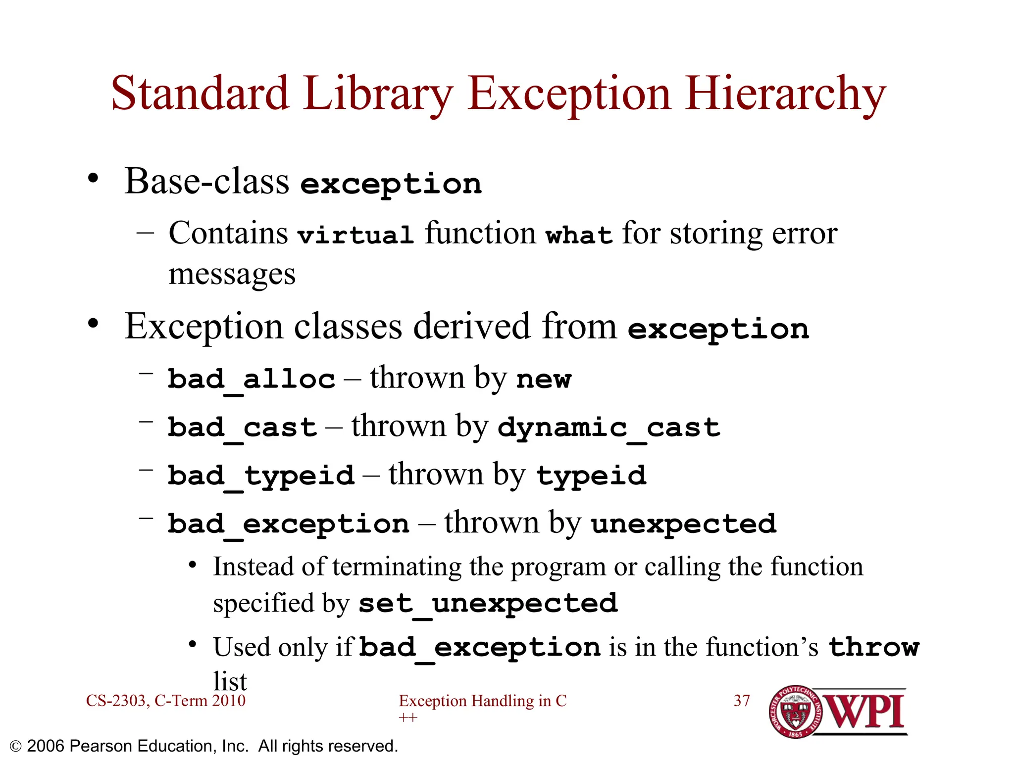 Exception Handling in C ++ CS-2303, C-Term 2010 37  2006 Pearson Education, Inc. All rights reserved. Standard Library Exception Hierarchy • Base-class exception – Contains virtual function what for storing error messages • Exception classes derived from exception – bad_alloc – thrown by new – bad_cast – thrown by dynamic_cast – bad_typeid – thrown by typeid – bad_exception – thrown by unexpected • Instead of terminating the program or calling the function specified by set_unexpected • Used only if bad_exception is in the function’s throw list 