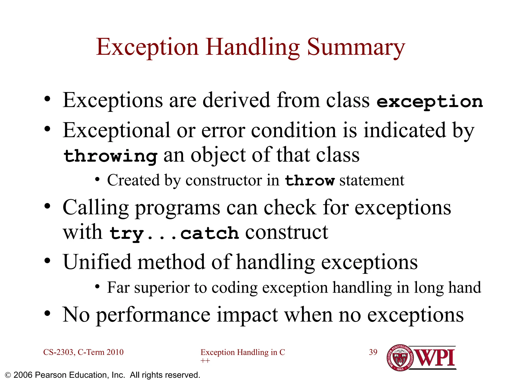 Exception Handling in C ++ CS-2303, C-Term 2010 39  2006 Pearson Education, Inc. All rights reserved. Exception Handling Summary • Exceptions are derived from class exception • Exceptional or error condition is indicated by throwing an object of that class • Created by constructor in throw statement • Calling programs can check for exceptions with try...catch construct • Unified method of handling exceptions • Far superior to coding exception handling in long hand • No performance impact when no exceptions 