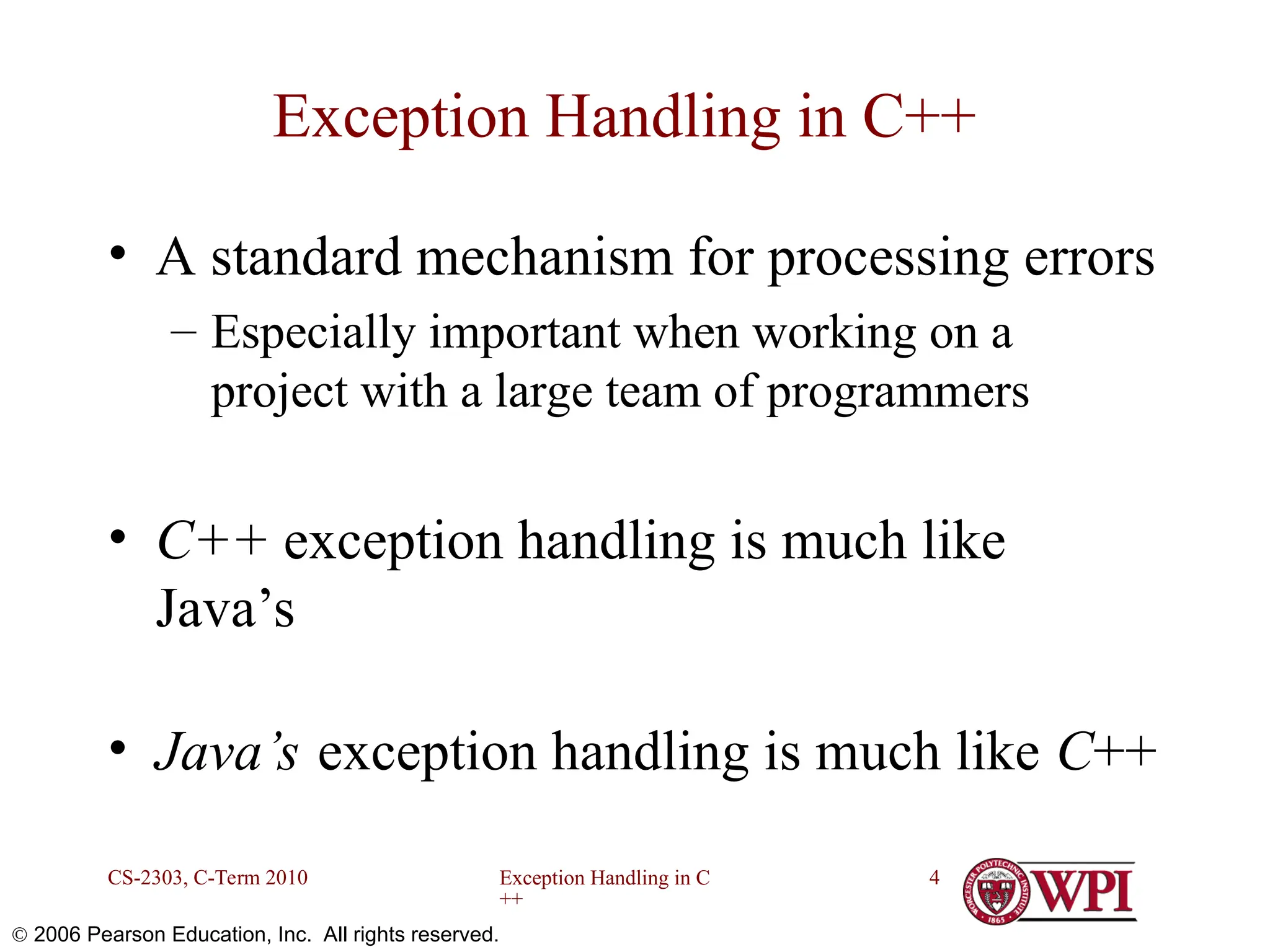 Exception Handling in C ++ CS-2303, C-Term 2010 4  2006 Pearson Education, Inc. All rights reserved. Exception Handling in C++ • A standard mechanism for processing errors – Especially important when working on a project with a large team of programmers • C++ exception handling is much like Java’s • Java’s exception handling is much like C++ 