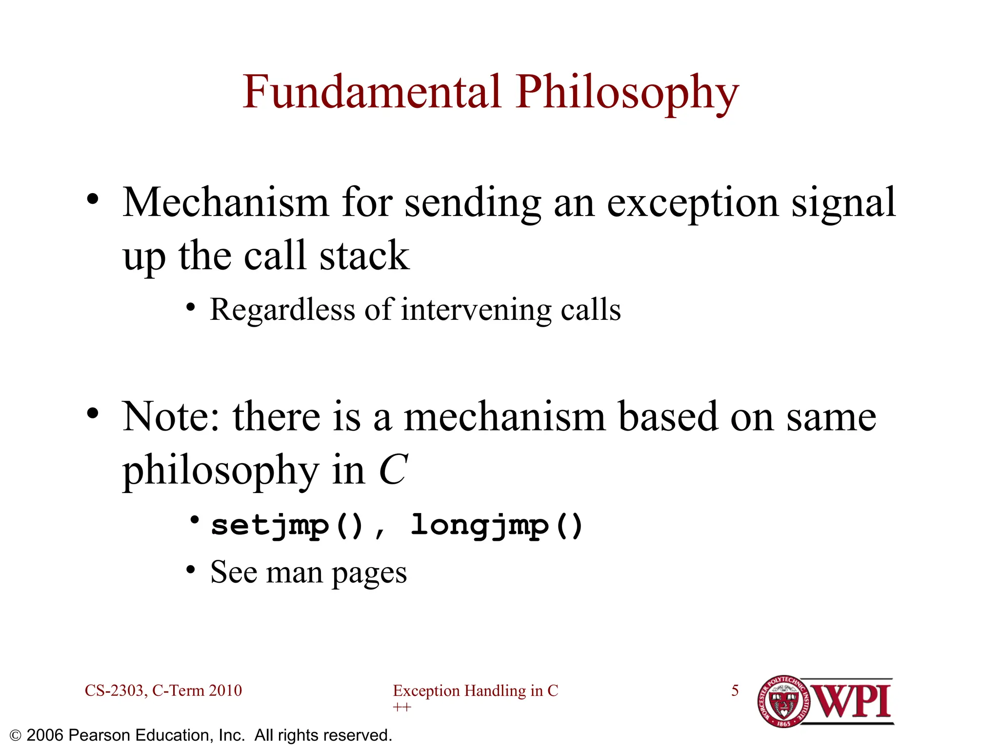 Exception Handling in C ++ CS-2303, C-Term 2010 5  2006 Pearson Education, Inc. All rights reserved. Fundamental Philosophy • Mechanism for sending an exception signal up the call stack • Regardless of intervening calls • Note: there is a mechanism based on same philosophy in C •setjmp(), longjmp() • See man pages 