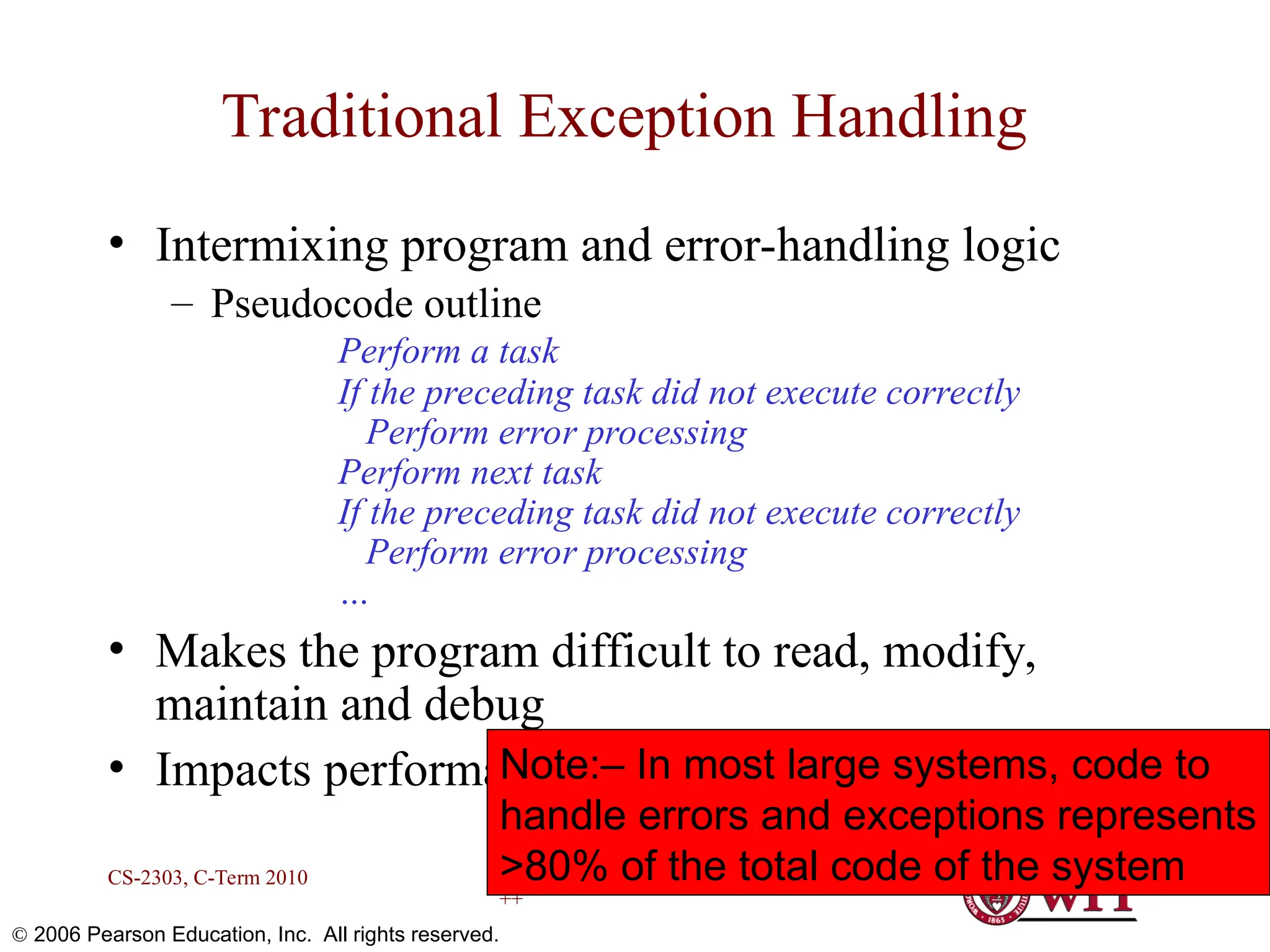 Exception Handling in C ++ CS-2303, C-Term 2010 6  2006 Pearson Education, Inc. All rights reserved. Traditional Exception Handling • Intermixing program and error-handling logic – Pseudocode outline Perform a task If the preceding task did not execute correctly Perform error processing Perform next task If the preceding task did not execute correctly Perform error processing … • Makes the program difficult to read, modify, maintain and debug • Impacts performance Note:– In most large systems, code to handle errors and exceptions represents >80% of the total code of the system 